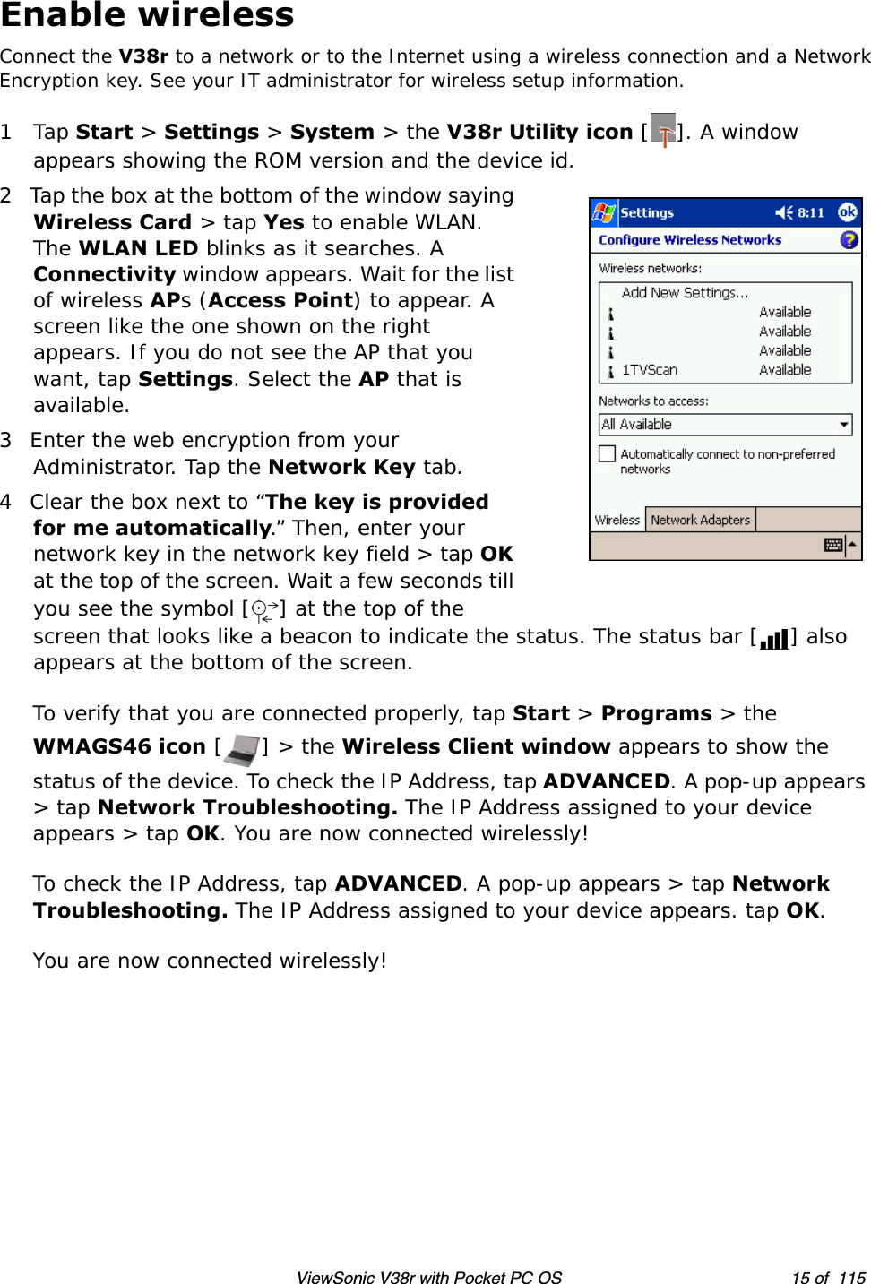 ViewSonic V38r with Pocket PC OS 15 of  115Enable wirelessConnect the V38r to a network or to the Internet using a wireless connection and a NetworkEncryption key. See your IT administrator for wireless setup information.1Tap Start &gt; Settings &gt; System &gt; the V38r Utility icon []. A window appears showing the ROM version and the device id.2 Tap the box at the bottom of the window saying Wireless Card &gt; tap Yes to enable WLAN. The WLAN LED blinks as it searches. A Connectivity window appears. Wait for the list of wireless APs (Access Point) to appear. A screen like the one shown on the right appears. If you do not see the AP that you want, tap Settings. Select the AP that is available. 3 Enter the web encryption from your Administrator. Tap the Network Key tab. 4 Clear the box next to “The key is provided for me automatically.” Then, enter your network key in the network key field &gt; tap OK at the top of the screen. Wait a few seconds till you see the symbol [ ] at the top of the screen that looks like a beacon to indicate the status. The status bar [ ] also appears at the bottom of the screen.To verify that you are connected properly, tap Start &gt; Programs &gt; the WMAGS46 icon [] &gt; the Wireless Client window appears to show the status of the device. To check the IP Address, tap ADVANCED. A pop-up appears &gt; tap Network Troubleshooting. The IP Address assigned to your device appears &gt; tap OK. You are now connected wirelessly!To check the IP Address, tap ADVANCED. A pop-up appears &gt; tap Network Troubleshooting. The IP Address assigned to your device appears. tap OK.You are now connected wirelessly! 