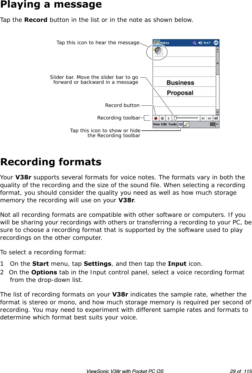 ViewSonic V38r with Pocket PC OS 29 of  115Playing a messageTap the Record button in the list or in the note as shown below.Recording formatsYour V38r supports several formats for voice notes. The formats vary in both the quality of the recording and the size of the sound file. When selecting a recording format, you should consider the quality you need as well as how much storage memory the recording will use on your V38r.Not all recording formats are compatible with other software or computers. If you will be sharing your recordings with others or transferring a recording to your PC, be sure to choose a recording format that is supported by the software used to play recordings on the other computer.To select a recording format:1On the Start menu, tap Settings, and then tap the Input icon.2On the Options tab in the Input control panel, select a voice recording format from the drop-down list.The list of recording formats on your V38r indicates the sample rate, whether the format is stereo or mono, and how much storage memory is required per second of recording. You may need to experiment with different sample rates and formats to determine which format best suits your voice.Tap this icon to hear the messageSlider bar. Move the slider bar to goforward or backward in a messageTap this icon to show or hidethe Recording toolbarRecording toolbarRecord button