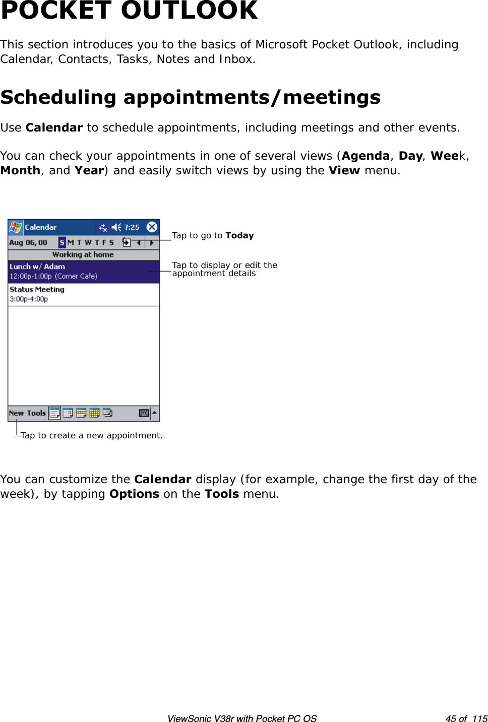 ViewSonic V38r with Pocket PC OS 45 of  115POCKET OUTLOOKThis section introduces you to the basics of Microsoft Pocket Outlook, including Calendar, Contacts, Tasks, Notes and Inbox.Scheduling appointments/meetingsUse Calendar to schedule appointments, including meetings and other events.You can check your appointments in one of several views (Agenda, Day, Week, Month, and Year) and easily switch views by using the View menu.You can customize the Calendar display (for example, change the first day of the week), by tapping Options on the Tools menu. Tap to go to TodayTap to display or edit the appointment detailsTap to create a new appointment.