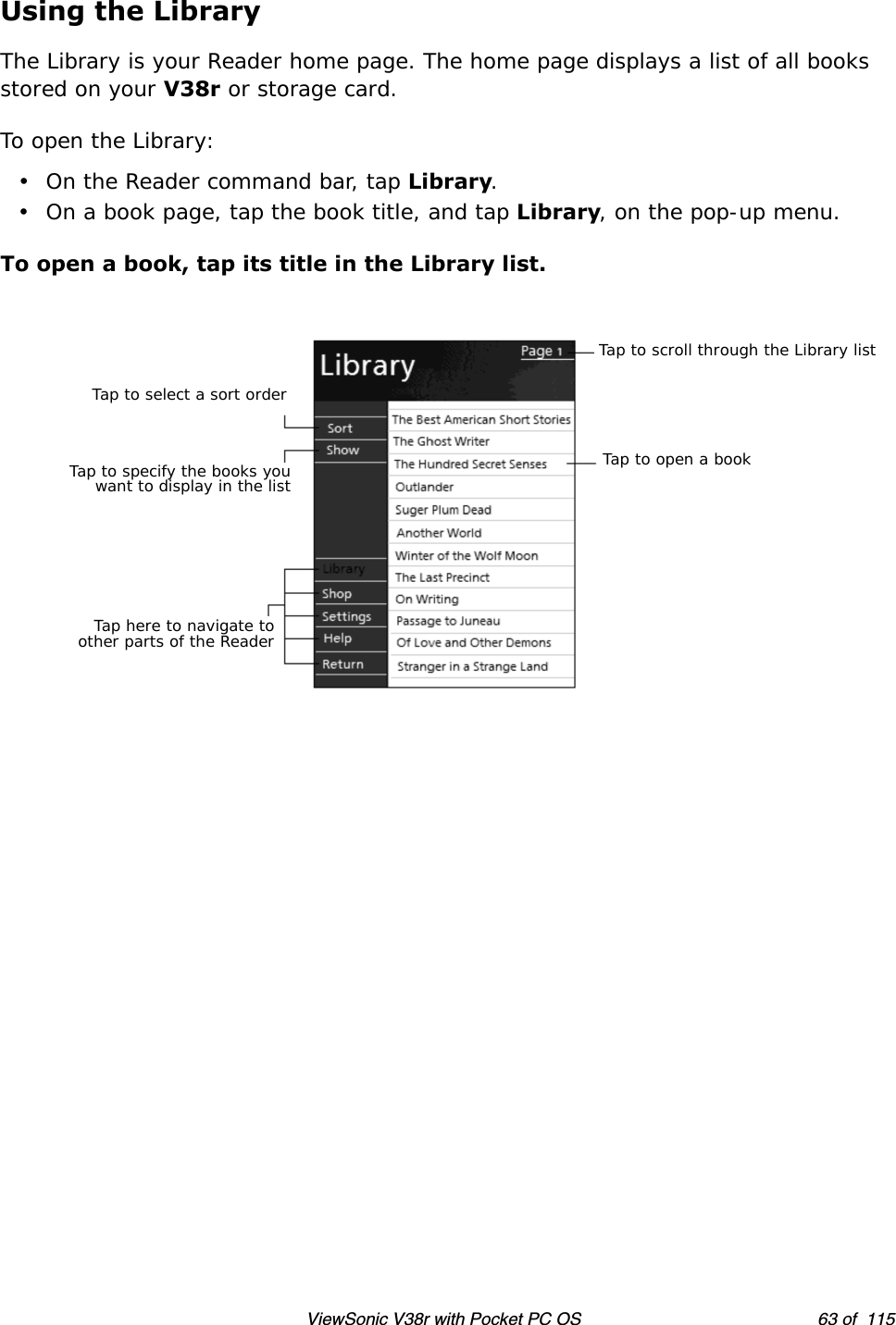 ViewSonic V38r with Pocket PC OS 63 of  115Using the LibraryThe Library is your Reader home page. The home page displays a list of all books stored on your V38r or storage card.To open the Library:• On the Reader command bar, tap Library.• On a book page, tap the book title, and tap Library, on the pop-up menu.To open a book, tap its title in the Library list.Tap to scroll through the Library listTap to select a sort orderTap to specify the books youwant to display in the listTap here to navigate toother parts of the ReaderTap to open a book