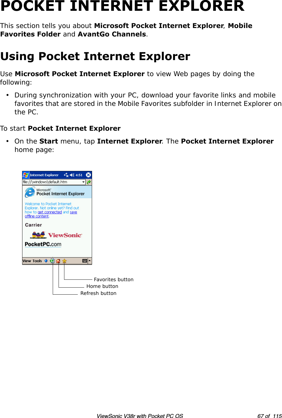 ViewSonic V38r with Pocket PC OS 67 of  115POCKET INTERNET EXPLORERThis section tells you about Microsoft Pocket Internet Explorer, Mobile Favorites Folder and AvantGo Channels.Using Pocket Internet ExplorerUse Microsoft Pocket Internet Explorer to view Web pages by doing the following:• During synchronization with your PC, download your favorite links and mobile favorites that are stored in the Mobile Favorites subfolder in Internet Explorer on the PC.To start Pocket Internet Explorer•On the Start menu, tap Internet Explorer. The Pocket Internet Explorer home page:Favorites buttonHome buttonRefresh button