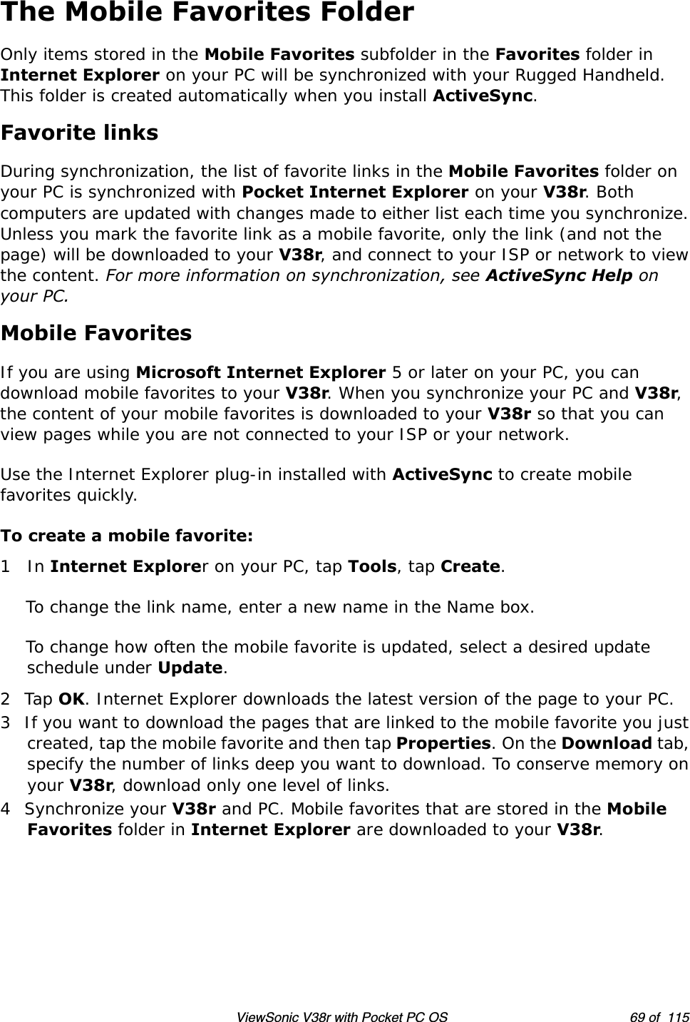 ViewSonic V38r with Pocket PC OS 69 of  115The Mobile Favorites FolderOnly items stored in the Mobile Favorites subfolder in the Favorites folder in Internet Explorer on your PC will be synchronized with your Rugged Handheld. This folder is created automatically when you install ActiveSync.Favorite linksDuring synchronization, the list of favorite links in the Mobile Favorites folder on your PC is synchronized with Pocket Internet Explorer on your V38r. Both computers are updated with changes made to either list each time you synchronize. Unless you mark the favorite link as a mobile favorite, only the link (and not the page) will be downloaded to your V38r, and connect to your ISP or network to view the content. For more information on synchronization, see ActiveSync Help on your PC.Mobile FavoritesIf you are using Microsoft Internet Explorer 5 or later on your PC, you can download mobile favorites to your V38r. When you synchronize your PC and V38r, the content of your mobile favorites is downloaded to your V38r so that you can view pages while you are not connected to your ISP or your network.Use the Internet Explorer plug-in installed with ActiveSync to create mobile favorites quickly.To create a mobile favorite:1In Internet Explorer on your PC, tap Tools, tap Create.To change the link name, enter a new name in the Name box. To change how often the mobile favorite is updated, select a desired update schedule under Update.2Tap OK. Internet Explorer downloads the latest version of the page to your PC.3 If you want to download the pages that are linked to the mobile favorite you just created, tap the mobile favorite and then tap Properties. On the Download tab, specify the number of links deep you want to download. To conserve memory on your V38r, download only one level of links.4 Synchronize your V38r and PC. Mobile favorites that are stored in the Mobile Favorites folder in Internet Explorer are downloaded to your V38r.