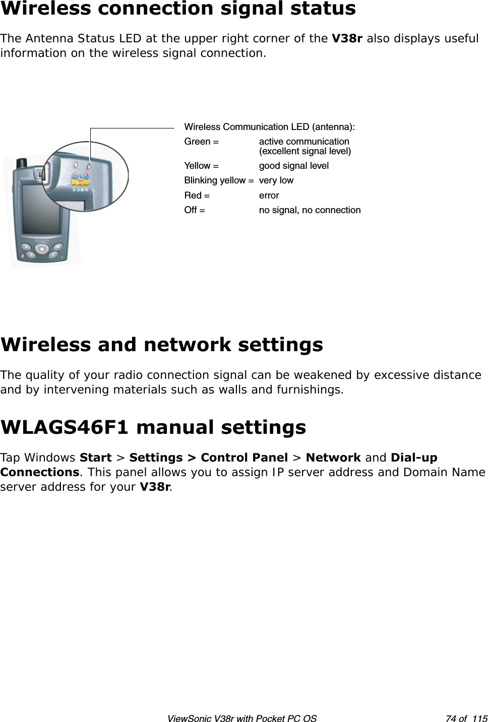 ViewSonic V38r with Pocket PC OS 74 of  115Wireless connection signal statusThe Antenna Status LED at the upper right corner of the V38r also displays useful information on the wireless signal connection.Wireless and network settingsThe quality of your radio connection signal can be weakened by excessive distance and by intervening materials such as walls and furnishings. WLAGS46F1 manual settingsTap Windows Start &gt; Settings &gt; Control Panel &gt; Network and Dial-up Connections. This panel allows you to assign IP server address and Domain Name server address for your V38r. Wireless Communication LED (antenna):Green = active communication(excellent signal level)Yellow = good signal levelBlinking yellow = very lowRed = errorOff = no signal, no connection