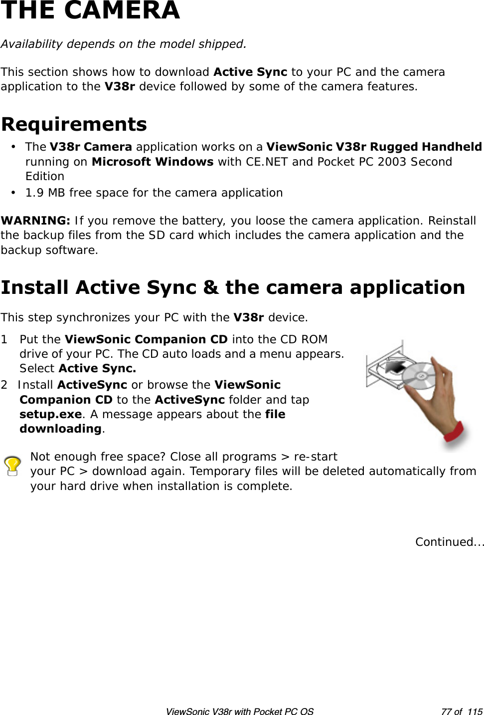 ViewSonic V38r with Pocket PC OS 77 of  115THE CAMERAAvailability depends on the model shipped. This section shows how to download Active Sync to your PC and the camera application to the V38r device followed by some of the camera features.Requirements•The V38r Camera application works on a ViewSonic V38r Rugged Handheld running on Microsoft Windows with CE.NET and Pocket PC 2003 Second Edition• 1.9 MB free space for the camera applicationWARNING: If you remove the battery, you loose the camera application. Reinstall the backup files from the SD card which includes the camera application and the backup software. Install Active Sync &amp; the camera applicationThis step synchronizes your PC with the V38r device. 1Put the ViewSonic Companion CD into the CD ROM drive of your PC. The CD auto loads and a menu appears. Select Active Sync.2Install ActiveSync or browse the ViewSonic Companion CD to the ActiveSync folder and tap setup.exe. A message appears about the file downloading.Not enough free space? Close all programs &gt; re-start your PC &gt; download again. Temporary files will be deleted automatically from your hard drive when installation is complete.Continued...