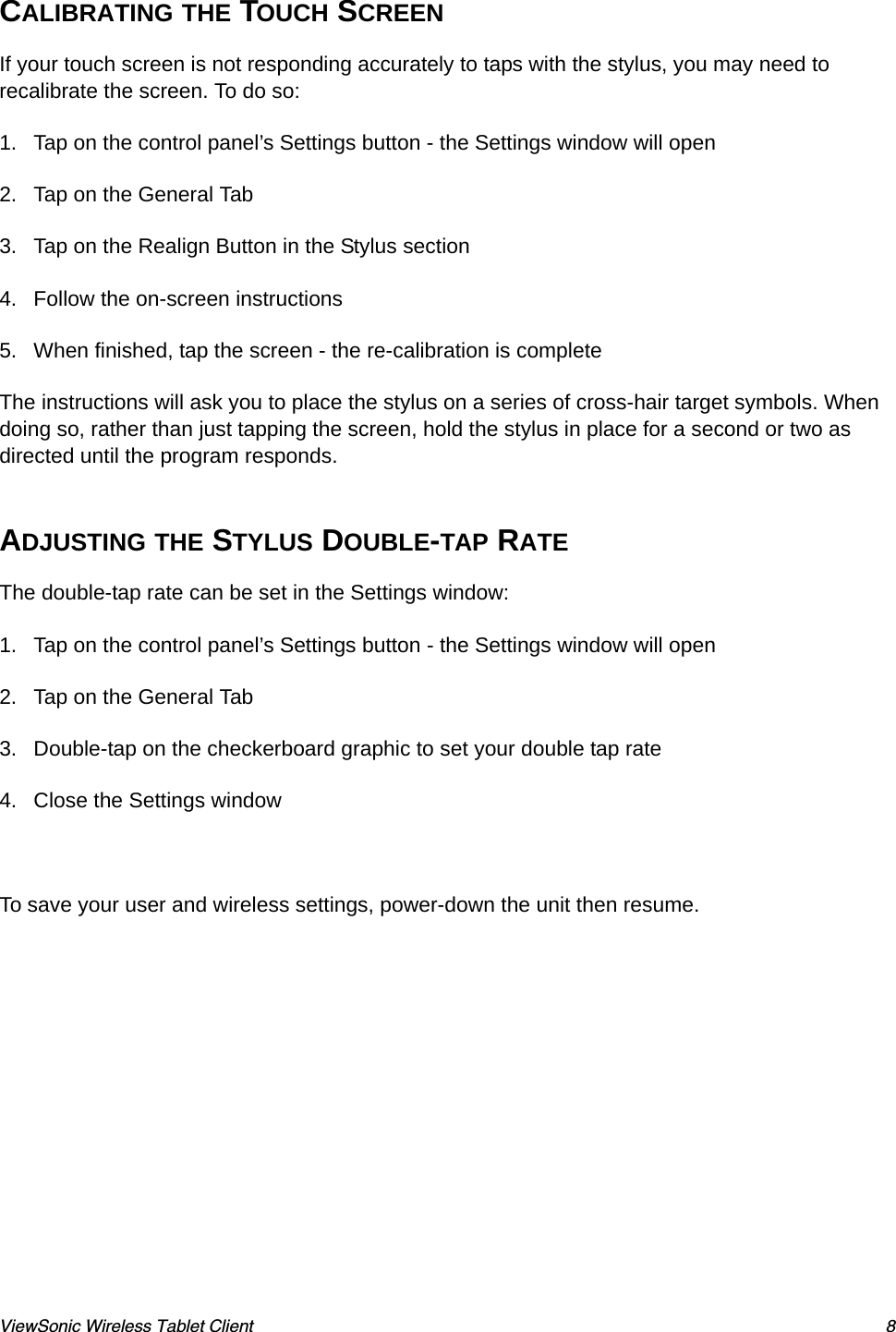 ViewSonic Wireless Tablet Client 8CALIBRATING THE TOUCH SCREENIf your touch screen is not responding accurately to taps with the stylus, you may need to recalibrate the screen. To do so:1. Tap on the control panel’s Settings button - the Settings window will open2. Tap on the General Tab3. Tap on the Realign Button in the Stylus section4. Follow the on-screen instructions5. When finished, tap the screen - the re-calibration is completeThe instructions will ask you to place the stylus on a series of cross-hair target symbols. When doing so, rather than just tapping the screen, hold the stylus in place for a second or two as directed until the program responds.ADJUSTING THE STYLUS DOUBLE-TAP RATEThe double-tap rate can be set in the Settings window:1. Tap on the control panel’s Settings button - the Settings window will open2. Tap on the General Tab3. Double-tap on the checkerboard graphic to set your double tap rate4. Close the Settings window To save your user and wireless settings, power-down the unit then resume.