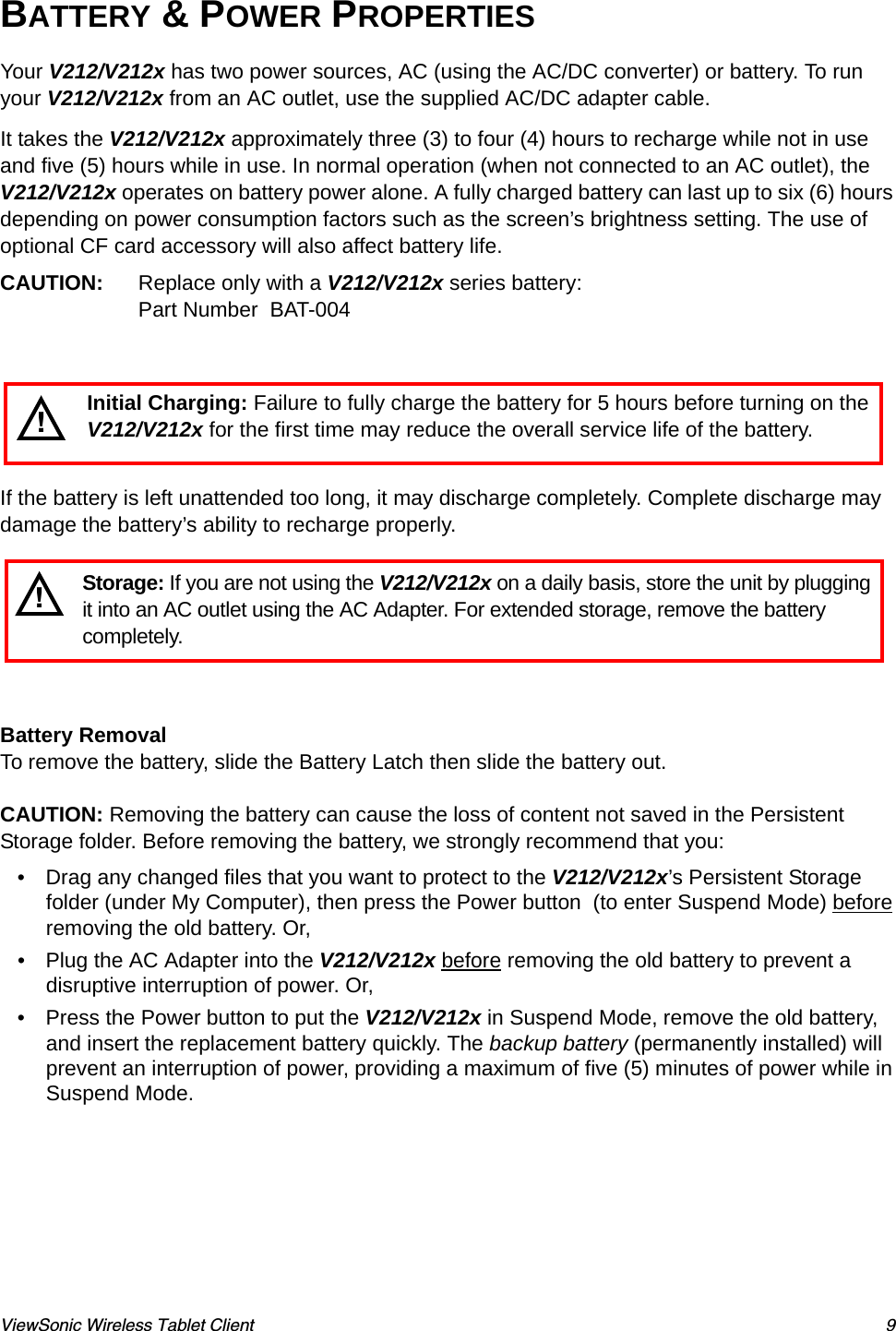 ViewSonic Wireless Tablet Client 9BATTERY &amp; POWER PROPERTIESYour V212/V212x has two power sources, AC (using the AC/DC converter) or battery. To run your V212/V212x from an AC outlet, use the supplied AC/DC adapter cable. It takes the V212/V212x approximately three (3) to four (4) hours to recharge while not in use and five (5) hours while in use. In normal operation (when not connected to an AC outlet), the V212/V212x operates on battery power alone. A fully charged battery can last up to six (6) hours depending on power consumption factors such as the screen’s brightness setting. The use of optional CF card accessory will also affect battery life.CAUTION: Replace only with a V212/V212x series battery: Part Number  BAT-004If the battery is left unattended too long, it may discharge completely. Complete discharge may damage the battery’s ability to recharge properly.Battery RemovalTo remove the battery, slide the Battery Latch then slide the battery out.CAUTION: Removing the battery can cause the loss of content not saved in the Persistent Storage folder. Before removing the battery, we strongly recommend that you:• Drag any changed files that you want to protect to the V212/V212x’s Persistent Storage folder (under My Computer), then press the Power button  (to enter Suspend Mode) before removing the old battery. Or, • Plug the AC Adapter into the V212/V212x before removing the old battery to prevent a disruptive interruption of power. Or, • Press the Power button to put the V212/V212x in Suspend Mode, remove the old battery, and insert the replacement battery quickly. The backup battery (permanently installed) will prevent an interruption of power, providing a maximum of five (5) minutes of power while in Suspend Mode.!Initial Charging: Failure to fully charge the battery for 5 hours before turning on the V212/V212x for the first time may reduce the overall service life of the battery.Storage: If you are not using the V212/V212x on a daily basis, store the unit by plugging it into an AC outlet using the AC Adapter. For extended storage, remove the battery completely.!