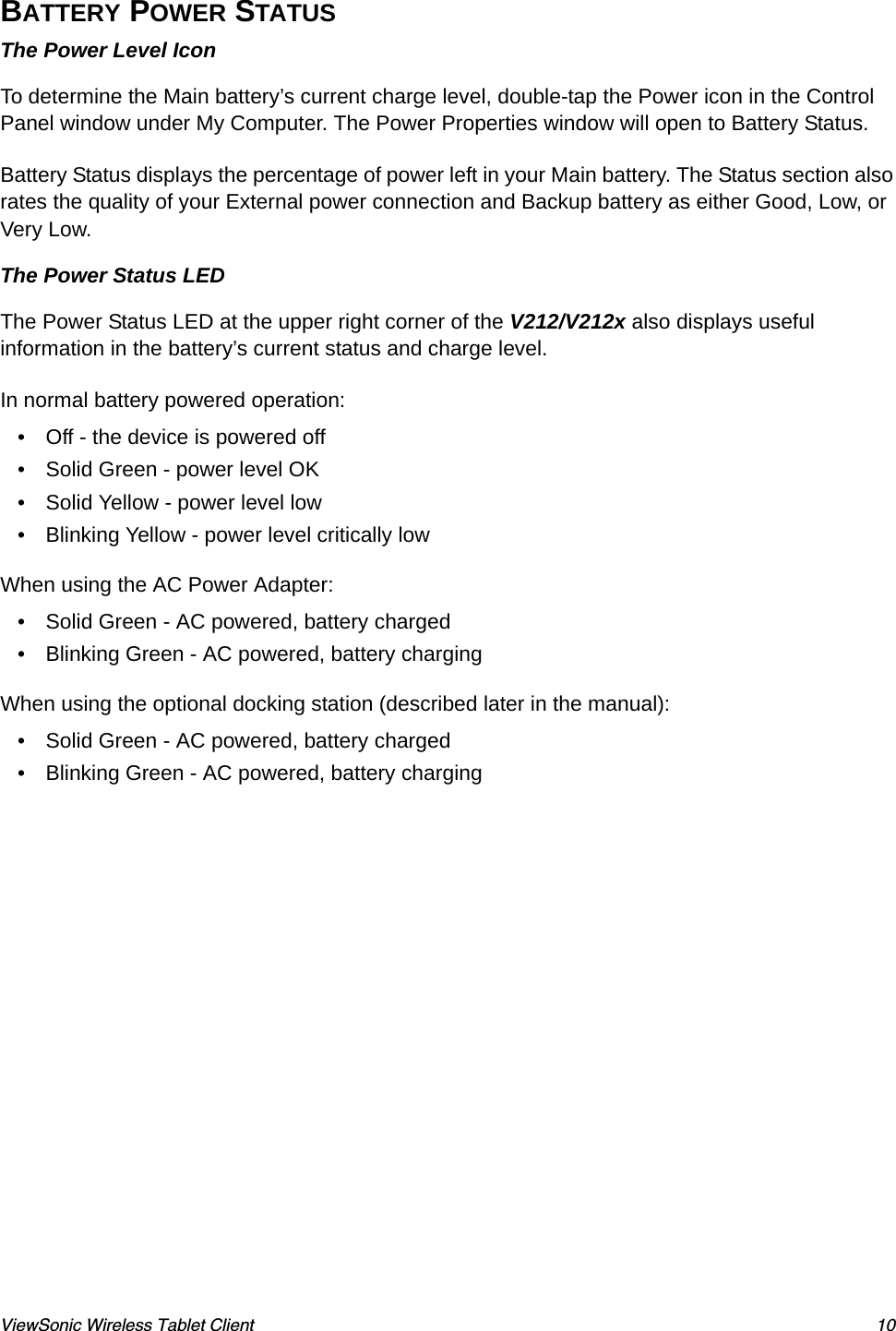 ViewSonic Wireless Tablet Client 10BATTERY POWER STATUS The Power Level IconTo determine the Main battery’s current charge level, double-tap the Power icon in the Control Panel window under My Computer. The Power Properties window will open to Battery Status. Battery Status displays the percentage of power left in your Main battery. The Status section also rates the quality of your External power connection and Backup battery as either Good, Low, or Very Low.The Power Status LEDThe Power Status LED at the upper right corner of the V212/V212x also displays useful information in the battery’s current status and charge level.In normal battery powered operation:• Off - the device is powered off• Solid Green - power level OK• Solid Yellow - power level low• Blinking Yellow - power level critically lowWhen using the AC Power Adapter:• Solid Green - AC powered, battery charged• Blinking Green - AC powered, battery chargingWhen using the optional docking station (described later in the manual):• Solid Green - AC powered, battery charged• Blinking Green - AC powered, battery charging