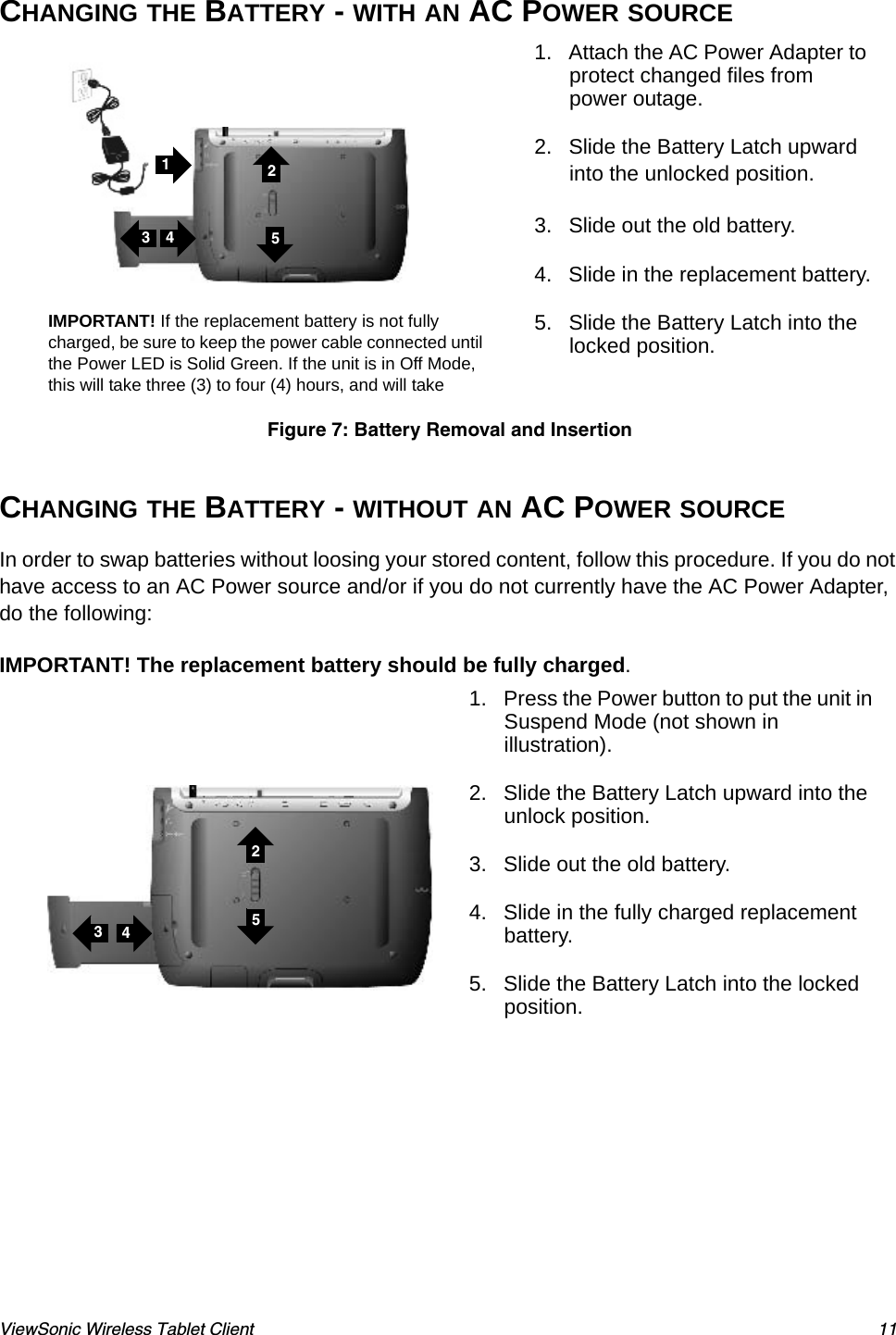 ViewSonic Wireless Tablet Client 11CHANGING THE BATTERY - WITH AN AC POWER SOURCE  CHANGING THE BATTERY - WITHOUT AN AC POWER SOURCEIn order to swap batteries without loosing your stored content, follow this procedure. If you do not have access to an AC Power source and/or if you do not currently have the AC Power Adapter, do the following:IMPORTANT! The replacement battery should be fully charged.1. Attach the AC Power Adapter to protect changed files from power outage.2. Slide the Battery Latch upward into the unlocked position.3. Slide out the old battery.4. Slide in the replacement battery.5. Slide the Battery Latch into the locked position.Figure 7: Battery Removal and Insertion1. Press the Power button to put the unit in Suspend Mode (not shown in illustration).2. Slide the Battery Latch upward into the unlock position.3. Slide out the old battery.4. Slide in the fully charged replacement battery.5. Slide the Battery Latch into the locked position.IMPORTANT! If the replacement battery is not fully charged, be sure to keep the power cable connected until the Power LED is Solid Green. If the unit is in Off Mode, this will take three (3) to four (4) hours, and will take 432514325