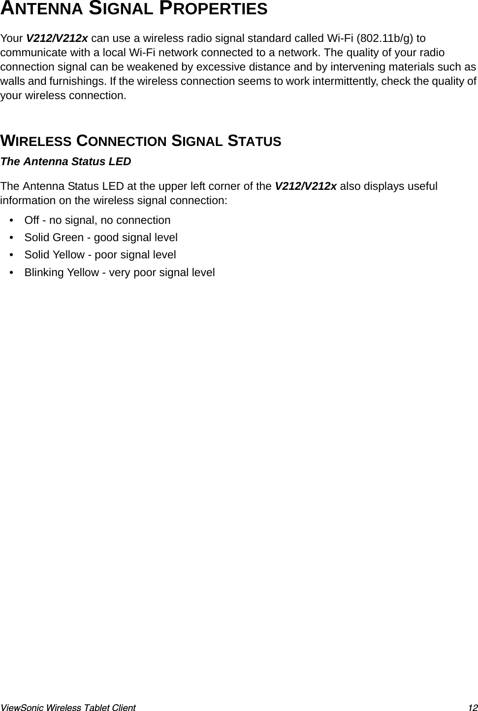 ViewSonic Wireless Tablet Client 12ANTENNA SIGNAL PROPERTIESYour V212/V212x can use a wireless radio signal standard called Wi-Fi (802.11b/g) to communicate with a local Wi-Fi network connected to a network. The quality of your radio connection signal can be weakened by excessive distance and by intervening materials such as walls and furnishings. If the wireless connection seems to work intermittently, check the quality of your wireless connection. WIRELESS CONNECTION SIGNAL STATUSThe Antenna Status LEDThe Antenna Status LED at the upper left corner of the V212/V212x also displays useful information on the wireless signal connection:• Off - no signal, no connection• Solid Green - good signal level• Solid Yellow - poor signal level• Blinking Yellow - very poor signal level