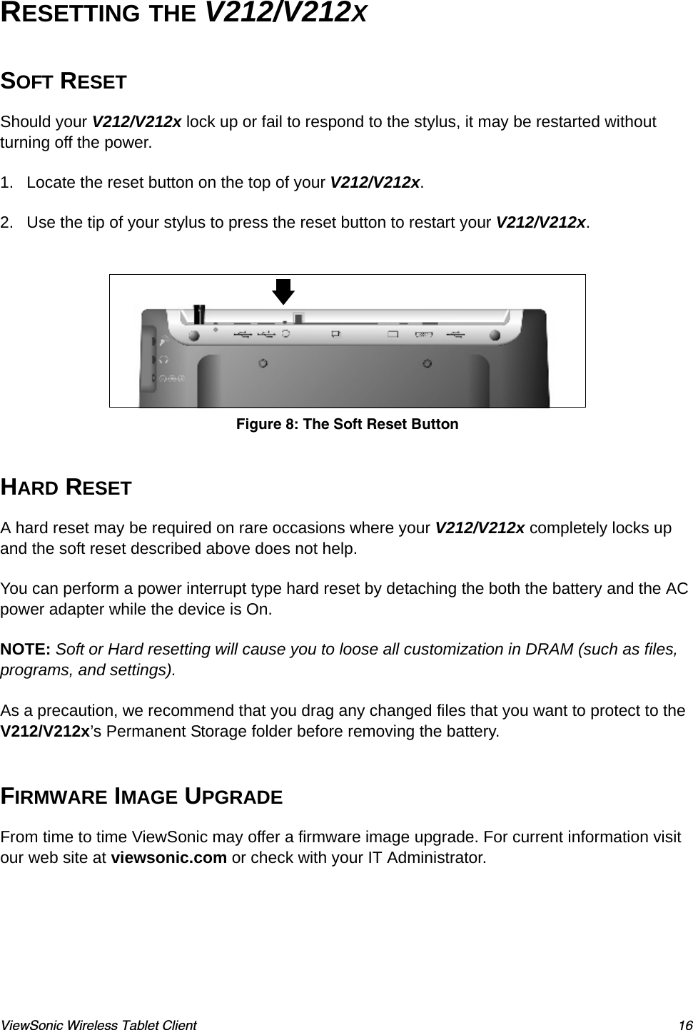 ViewSonic Wireless Tablet Client 16RESETTING THE V212/V212XSOFT RESETShould your V212/V212x lock up or fail to respond to the stylus, it may be restarted without turning off the power.     1. Locate the reset button on the top of your V212/V212x. 2. Use the tip of your stylus to press the reset button to restart your V212/V212x.Figure 8: The Soft Reset ButtonHARD RESETA hard reset may be required on rare occasions where your V212/V212x completely locks up and the soft reset described above does not help.You can perform a power interrupt type hard reset by detaching the both the battery and the AC power adapter while the device is On. NOTE: Soft or Hard resetting will cause you to loose all customization in DRAM (such as files, programs, and settings). As a precaution, we recommend that you drag any changed files that you want to protect to the V212/V212x’s Permanent Storage folder before removing the battery.FIRMWARE IMAGE UPGRADEFrom time to time ViewSonic may offer a firmware image upgrade. For current information visit our web site at viewsonic.com or check with your IT Administrator.