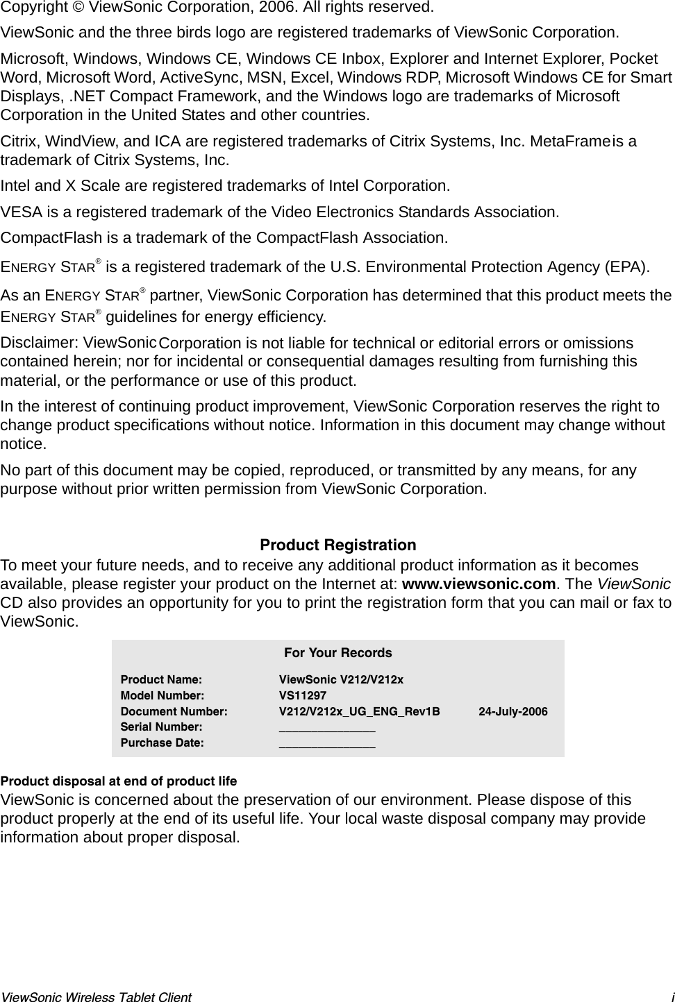 ViewSonic Wireless Tablet Client iCopyright © ViewSonic Corporation, 2006. All rights reserved. ViewSonic and the three birds logo are registered trademarks of ViewSonic Corporation.Microsoft, Windows, Windows CE, Windows CE Inbox, Explorer and Internet Explorer, Pocket Word, Microsoft Word, ActiveSync, MSN, Excel, Windows RDP, Microsoft Windows CE for Smart Displays, .NET Compact Framework, and the Windows logo are trademarks of Microsoft Corporation in the United States and other countries. Citrix, WindView, and ICA are registered trademarks of Citrix Systems, Inc. MetaFrame is a trademark of Citrix Systems, Inc.Intel and X Scale are registered trademarks of Intel Corporation.VESA is a registered trademark of the Video Electronics Standards Association. CompactFlash is a trademark of the CompactFlash Association. ENERGY STAR® is a registered trademark of the U.S. Environmental Protection Agency (EPA). As an ENERGY STAR® partner, ViewSonic Corporation has determined that this product meets the ENERGY STAR® guidelines for energy efficiency.Disclaimer: ViewSonic Corporation is not liable for technical or editorial errors or omissions contained herein; nor for incidental or consequential damages resulting from furnishing this material, or the performance or use of this product.In the interest of continuing product improvement, ViewSonic Corporation reserves the right to change product specifications without notice. Information in this document may change without notice.No part of this document may be copied, reproduced, or transmitted by any means, for any purpose without prior written permission from ViewSonic Corporation. Product RegistrationTo meet your future needs, and to receive any additional product information as it becomes available, please register your product on the Internet at: www.viewsonic.com. The ViewSonic CD also provides an opportunity for you to print the registration form that you can mail or fax to ViewSonic.   Product disposal at end of product lifeViewSonic is concerned about the preservation of our environment. Please dispose of this product properly at the end of its useful life. Your local waste disposal company may provide information about proper disposal.For Your RecordsProduct Name:Model Number:Document Number:Serial Number:Purchase Date:ViewSonic V212/V212xVS11297V212/V212x_UG_ENG_Rev1B            24-July-2006______________________________