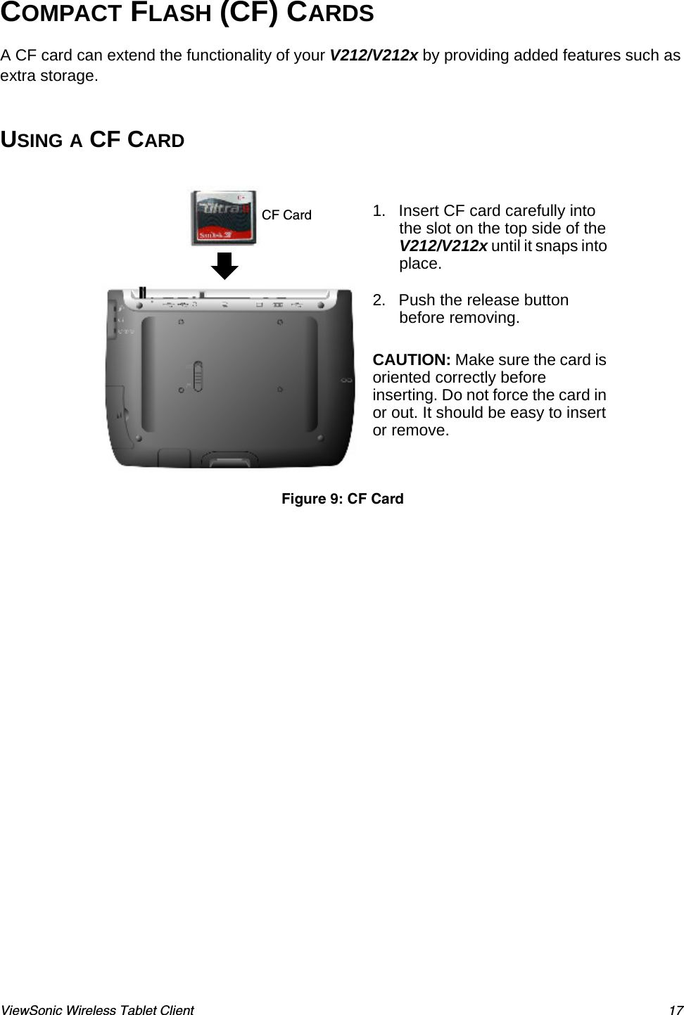 ViewSonic Wireless Tablet Client 17COMPACT FLASH (CF) CARDSA CF card can extend the functionality of your V212/V212x by providing added features such as extra storage.USING A CF CARD  1. Insert CF card carefully into the slot on the top side of the V212/V212x until it snaps into place.2. Push the release button before removing.CAUTION: Make sure the card is oriented correctly before inserting. Do not force the card in or out. It should be easy to insert or remove.Figure 9: CF CardCF Card