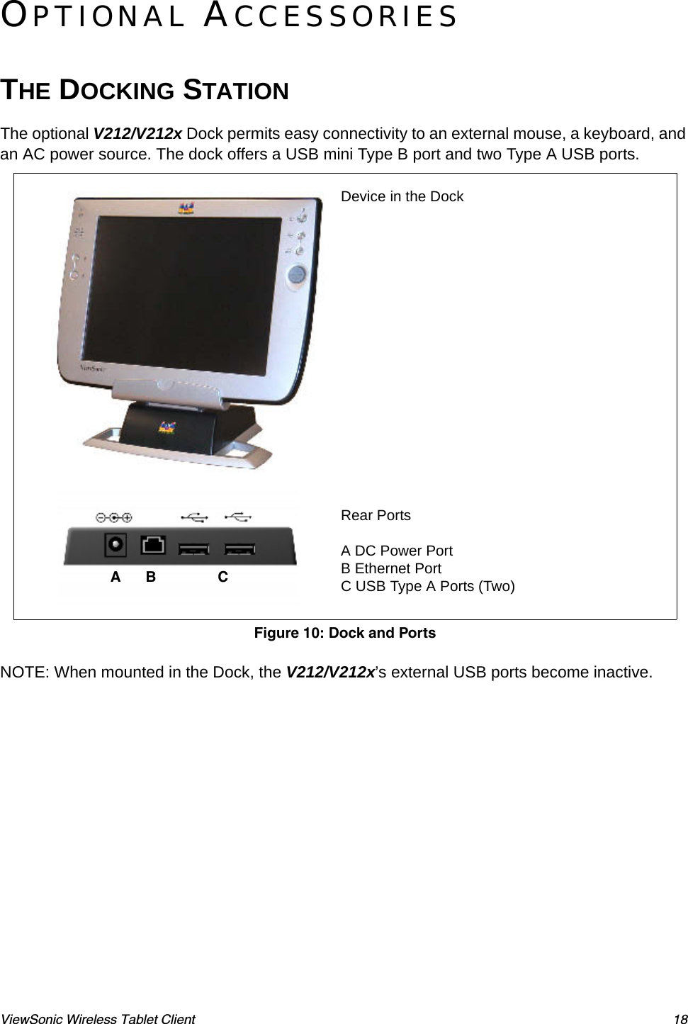 ViewSonic Wireless Tablet Client 18OPTIONAL ACCESSORIESTHE DOCKING STATIONThe optional V212/V212x Dock permits easy connectivity to an external mouse, a keyboard, and an AC power source. The dock offers a USB mini Type B port and two Type A USB ports.   NOTE: When mounted in the Dock, the V212/V212x’s external USB ports become inactive.Device in the DockRear PortsA DC Power PortB Ethernet PortC USB Type A Ports (Two)Figure 10: Dock and PortsA      B               C           