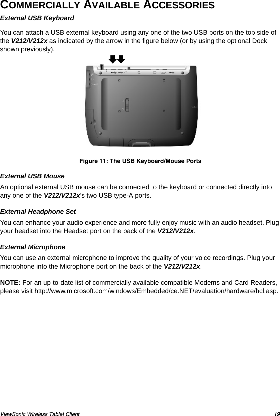 ViewSonic Wireless Tablet Client 19COMMERCIALLY AVAILABLE ACCESSORIES External USB KeyboardYou can attach a USB external keyboard using any one of the two USB ports on the top side of the V212/V212x as indicated by the arrow in the figure below (or by using the optional Dock shown previously).Figure 11: The USB Keyboard/Mouse PortsExternal USB MouseAn optional external USB mouse can be connected to the keyboard or connected directly into any one of the V212/V212x’s two USB type-A ports. External Headphone SetYou can enhance your audio experience and more fully enjoy music with an audio headset. Plug your headset into the Headset port on the back of the V212/V212x.External MicrophoneYou can use an external microphone to improve the quality of your voice recordings. Plug your microphone into the Microphone port on the back of the V212/V212x.NOTE: For an up-to-date list of commercially available compatible Modems and Card Readers, please visit http://www.microsoft.com/windows/Embedded/ce.NET/evaluation/hardware/hcl.asp.