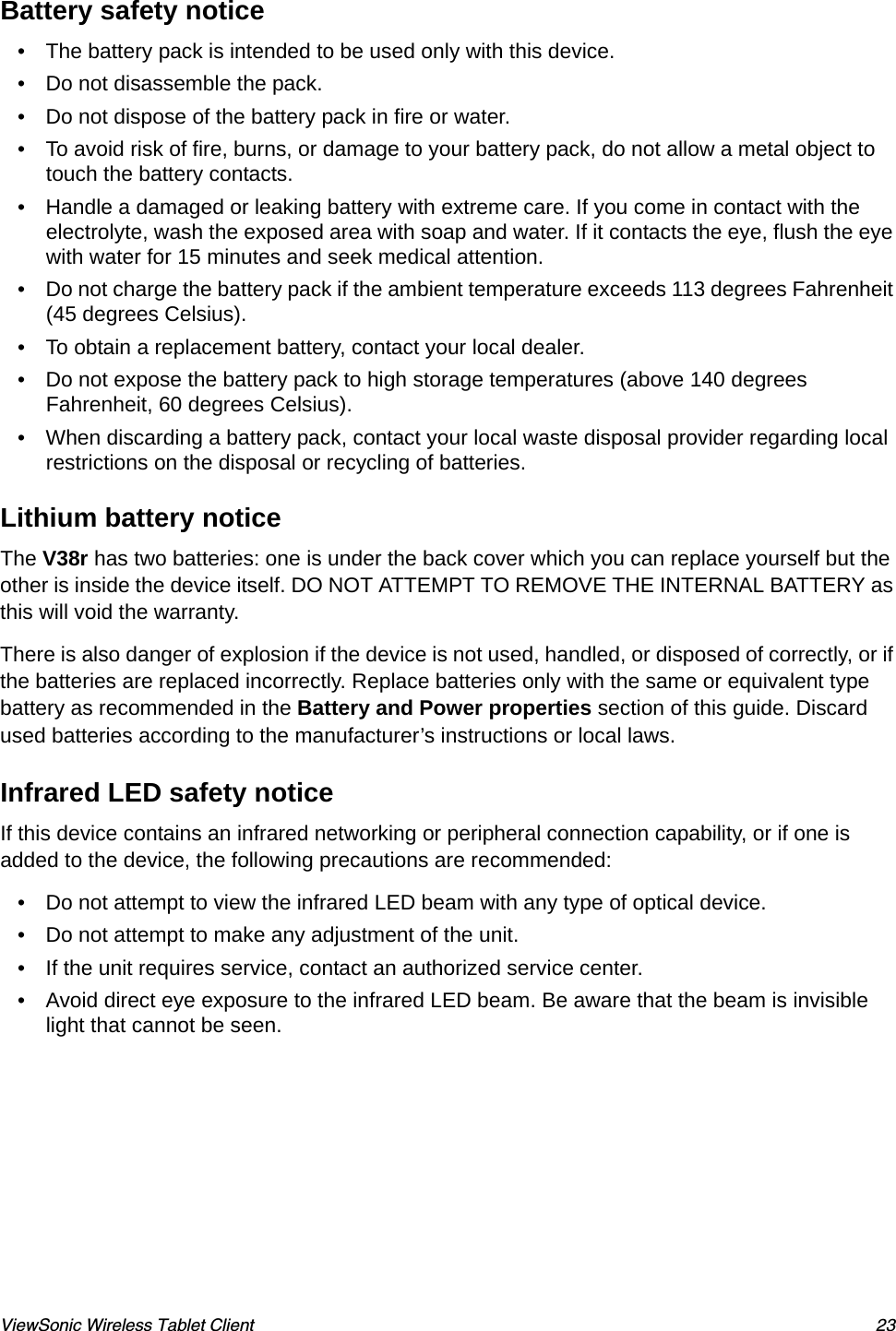 ViewSonic Wireless Tablet Client 23Battery safety notice• The battery pack is intended to be used only with this device.• Do not disassemble the pack.• Do not dispose of the battery pack in fire or water.• To avoid risk of fire, burns, or damage to your battery pack, do not allow a metal object to touch the battery contacts.• Handle a damaged or leaking battery with extreme care. If you come in contact with the electrolyte, wash the exposed area with soap and water. If it contacts the eye, flush the eye with water for 15 minutes and seek medical attention.• Do not charge the battery pack if the ambient temperature exceeds 113 degrees Fahrenheit (45 degrees Celsius).• To obtain a replacement battery, contact your local dealer.• Do not expose the battery pack to high storage temperatures (above 140 degrees Fahrenheit, 60 degrees Celsius).• When discarding a battery pack, contact your local waste disposal provider regarding local restrictions on the disposal or recycling of batteries.Lithium battery noticeThe V38r has two batteries: one is under the back cover which you can replace yourself but the other is inside the device itself. DO NOT ATTEMPT TO REMOVE THE INTERNAL BATTERY as this will void the warranty.There is also danger of explosion if the device is not used, handled, or disposed of correctly, or if the batteries are replaced incorrectly. Replace batteries only with the same or equivalent type battery as recommended in the Battery and Power properties section of this guide. Discard used batteries according to the manufacturer’s instructions or local laws.Infrared LED safety noticeIf this device contains an infrared networking or peripheral connection capability, or if one is added to the device, the following precautions are recommended:• Do not attempt to view the infrared LED beam with any type of optical device.• Do not attempt to make any adjustment of the unit.• If the unit requires service, contact an authorized service center.• Avoid direct eye exposure to the infrared LED beam. Be aware that the beam is invisible light that cannot be seen.