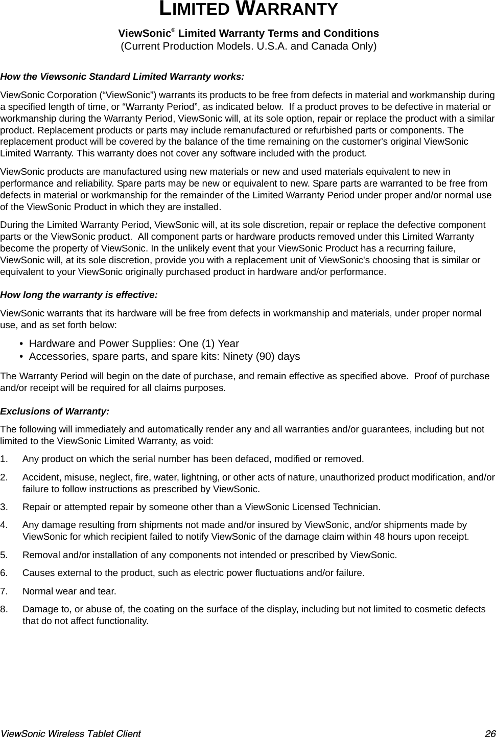ViewSonic Wireless Tablet Client 26LIMITED WARRANTYViewSonic® Limited Warranty Terms and Conditions (Current Production Models. U.S.A. and Canada Only)  How the Viewsonic Standard Limited Warranty works:  ViewSonic Corporation (“ViewSonic”) warrants its products to be free from defects in material and workmanship during a specified length of time, or “Warranty Period”, as indicated below.  If a product proves to be defective in material or workmanship during the Warranty Period, ViewSonic will, at its sole option, repair or replace the product with a similar product. Replacement products or parts may include remanufactured or refurbished parts or components. The replacement product will be covered by the balance of the time remaining on the customer&apos;s original ViewSonic Limited Warranty. This warranty does not cover any software included with the product.ViewSonic products are manufactured using new materials or new and used materials equivalent to new in performance and reliability. Spare parts may be new or equivalent to new. Spare parts are warranted to be free from defects in material or workmanship for the remainder of the Limited Warranty Period under proper and/or normal use of the ViewSonic Product in which they are installed.During the Limited Warranty Period, ViewSonic will, at its sole discretion, repair or replace the defective component parts or the ViewSonic product.  All component parts or hardware products removed under this Limited Warranty become the property of ViewSonic. In the unlikely event that your ViewSonic Product has a recurring failure, ViewSonic will, at its sole discretion, provide you with a replacement unit of ViewSonic&apos;s choosing that is similar or equivalent to your ViewSonic originally purchased product in hardware and/or performance.   How long the warranty is effective:  ViewSonic warrants that its hardware will be free from defects in workmanship and materials, under proper normal use, and as set forth below:  • Hardware and Power Supplies: One (1) Year  • Accessories, spare parts, and spare kits: Ninety (90) days  The Warranty Period will begin on the date of purchase, and remain effective as specified above.  Proof of purchase and/or receipt will be required for all claims purposes.     Exclusions of Warranty:  The following will immediately and automatically render any and all warranties and/or guarantees, including but not limited to the ViewSonic Limited Warranty, as void: 1. Any product on which the serial number has been defaced, modified or removed. 2. Accident, misuse, neglect, fire, water, lightning, or other acts of nature, unauthorized product modification, and/or failure to follow instructions as prescribed by ViewSonic. 3. Repair or attempted repair by someone other than a ViewSonic Licensed Technician. 4. Any damage resulting from shipments not made and/or insured by ViewSonic, and/or shipments made by ViewSonic for which recipient failed to notify ViewSonic of the damage claim within 48 hours upon receipt. 5. Removal and/or installation of any components not intended or prescribed by ViewSonic. 6. Causes external to the product, such as electric power fluctuations and/or failure. 7. Normal wear and tear. 8. Damage to, or abuse of, the coating on the surface of the display, including but not limited to cosmetic defects that do not affect functionality. 
