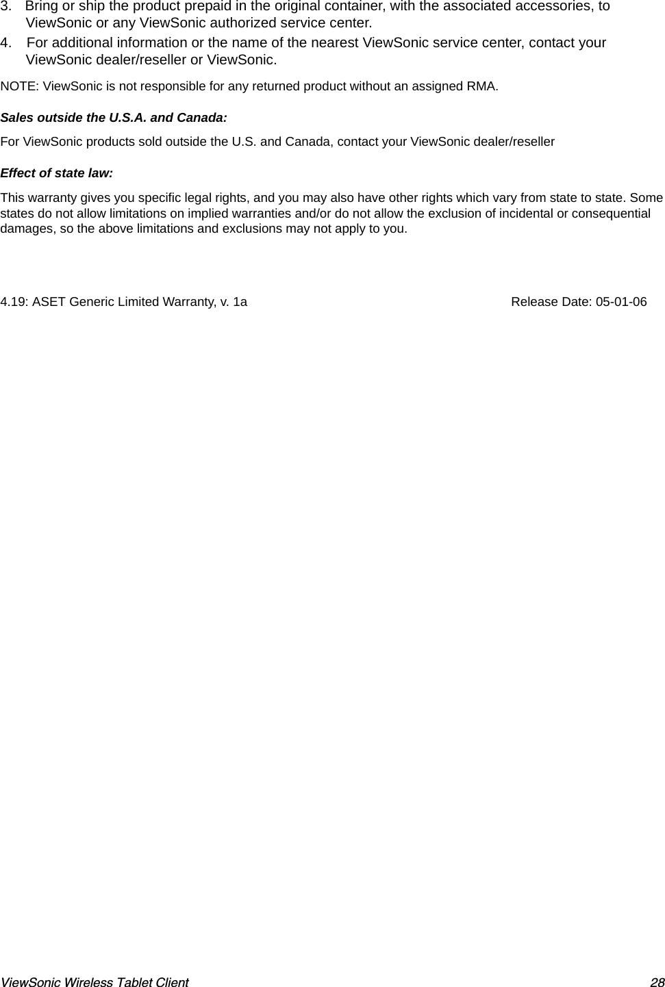 ViewSonic Wireless Tablet Client 283. Bring or ship the product prepaid in the original container, with the associated accessories, to ViewSonic or any ViewSonic authorized service center.  4. For additional information or the name of the nearest ViewSonic service center, contact your ViewSonic dealer/reseller or ViewSonic. NOTE: ViewSonic is not responsible for any returned product without an assigned RMA. Sales outside the U.S.A. and Canada: For ViewSonic products sold outside the U.S. and Canada, contact your ViewSonic dealer/reseller  Effect of state law: This warranty gives you specific legal rights, and you may also have other rights which vary from state to state. Some states do not allow limitations on implied warranties and/or do not allow the exclusion of incidental or consequential damages, so the above limitations and exclusions may not apply to you. 4.19: ASET Generic Limited Warranty, v. 1a                                                                          Release Date: 05-01-06