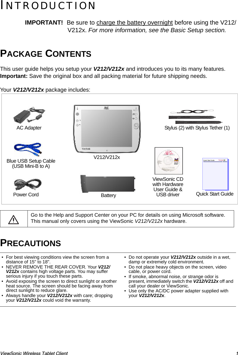 ViewSonic Wireless Tablet Client 1INTRODUCTIONIMPORTANT!  Be sure to charge the battery overnight before using the V212/V212x. For more information, see the Basic Setup section.PACKAGE CONTENTSThis user guide helps you setup your V212/V212x and introduces you to its many features. Important: Save the original box and all packing material for future shipping needs. Your V212/V212x package includes:   Go to the Help and Support Center on your PC for details on using Microsoft software. This manual only covers using the ViewSonic V212/V212x hardware.PRECAUTIONS• For best viewing conditions view the screen from a distance of 15&quot; to 18&quot;.• NEVER REMOVE THE REAR COVER. Your V212/V212x contains high voltage parts. You may suffer serious injury if you touch these parts. • Avoid exposing the screen to direct sunlight or another heat source. The screen should be facing away from direct sunlight to reduce glare.• Always handle your V212/V212x with care; dropping your V212/V212x could void the warranty.• Do not operate your V212/V212x outside in a wet, damp or extremely cold environment.• Do not place heavy objects on the screen, video cable, or power cord.• If smoke, abnormal noise, or strange odor is present, immediately switch the V212/V212x off and call your dealer or ViewSonic.• Use only the AC/DC power adapter supplied with your V212/V212x.V212/V212xStylus (2) with Stylus Tether (1)Power Cord BatteryViewSonic CDwith Hardware User Guide &amp; USB driver Quick Start GuideQuick Start GuideBlue USB Setup Cable (USB Mini-B to A)AC Adapter