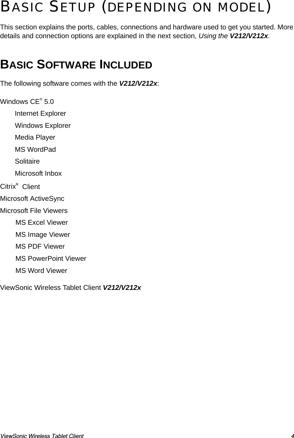 ViewSonic Wireless Tablet Client 4BASIC SETUP (DEPENDING ON MODEL)This section explains the ports, cables, connections and hardware used to get you started. More details and connection options are explained in the next section, Using the V212/V212x. BASIC SOFTWARE INCLUDEDThe following software comes with the V212/V212x:Windows CE® 5.0Internet ExplorerWindows ExplorerMedia PlayerMS WordPadSolitaireMicrosoft InboxCitrix®  ClientMicrosoft ActiveSyncMicrosoft File ViewersMS Excel ViewerMS Image ViewerMS PDF ViewerMS PowerPoint ViewerMS Word ViewerViewSonic Wireless Tablet Client V212/V212x