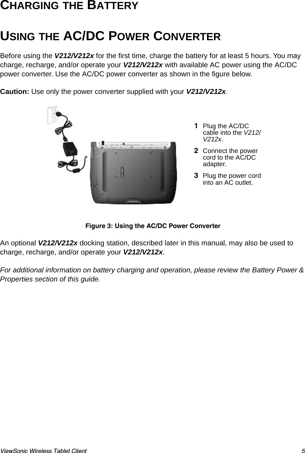 ViewSonic Wireless Tablet Client 5CHARGING THE BATTERY USING THE AC/DC POWER CONVERTERBefore using the V212/V212x for the first time, charge the battery for at least 5 hours. You may charge, recharge, and/or operate your V212/V212x with available AC power using the AC/DC power converter. Use the AC/DC power converter as shown in the figure below. Caution: Use only the power converter supplied with your V212/V212x. An optional V212/V212x docking station, described later in this manual, may also be used to charge, recharge, and/or operate your V212/V212x.For additional information on battery charging and operation, please review the Battery Power &amp; Properties section of this guide.    1Plug the AC/DC cable into the V212/V212x.2Connect the power cord to the AC/DC adapter.3Plug the power cord into an AC outlet.Figure 3: Using the AC/DC Power Converter