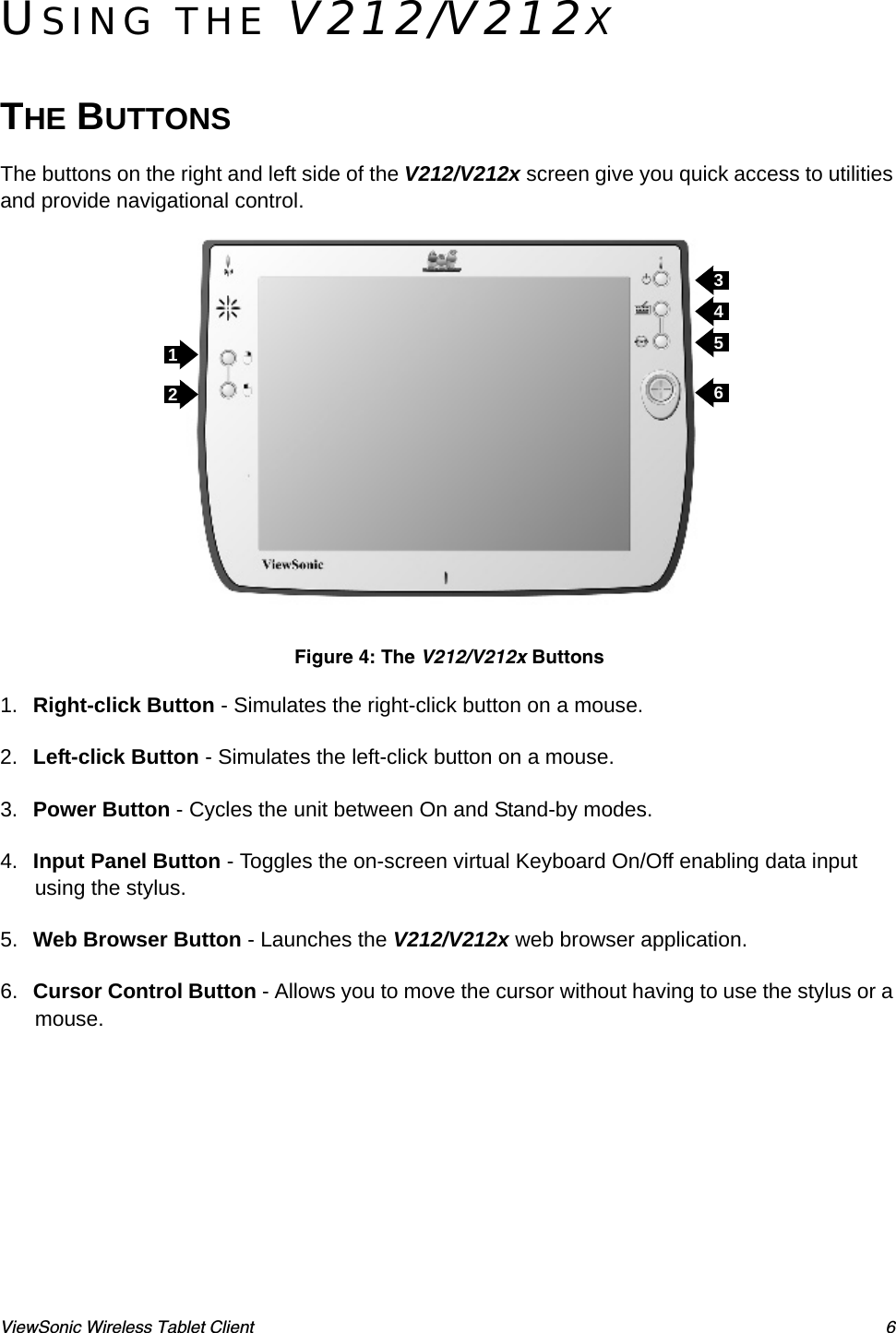ViewSonic Wireless Tablet Client 6USING THE V212/V212XTHE BUTTONSThe buttons on the right and left side of the V212/V212x screen give you quick access to utilities and provide navigational control. Figure 4: The V212/V212x Buttons1. Right-click Button - Simulates the right-click button on a mouse.2. Left-click Button - Simulates the left-click button on a mouse.3. Power Button - Cycles the unit between On and Stand-by modes.4. Input Panel Button - Toggles the on-screen virtual Keyboard On/Off enabling data input using the stylus.5. Web Browser Button - Launches the V212/V212x web browser application.6. Cursor Control Button - Allows you to move the cursor without having to use the stylus or a mouse.123456