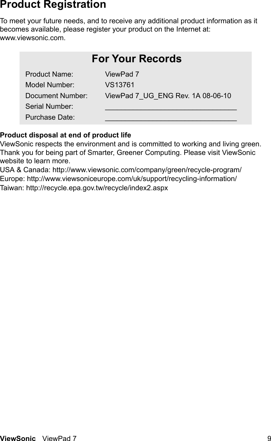 ViewSonic ViewPad 7 9Product RegistrationTo meet your future needs, and to receive any additional product information as it becomes available, please register your product on the Internet at: www.viewsonic.com.Product disposal at end of product lifeViewSonic respects the environment and is committed to working and living green. Thank you for being part of Smarter, Greener Computing. Please visit ViewSonic website to learn more.USA &amp; Canada: http://www.viewsonic.com/company/green/recycle-program/Europe: http://www.viewsoniceurope.com/uk/support/recycling-information/Taiwan: http://recycle.epa.gov.tw/recycle/index2.aspxFor Your RecordsProduct Name:Model Number:Document Number:Serial Number:Purchase Date:ViewPad 7VS13761ViewPad 7_UG_ENG Rev. 1A 08-06-10__________________________________________________________________