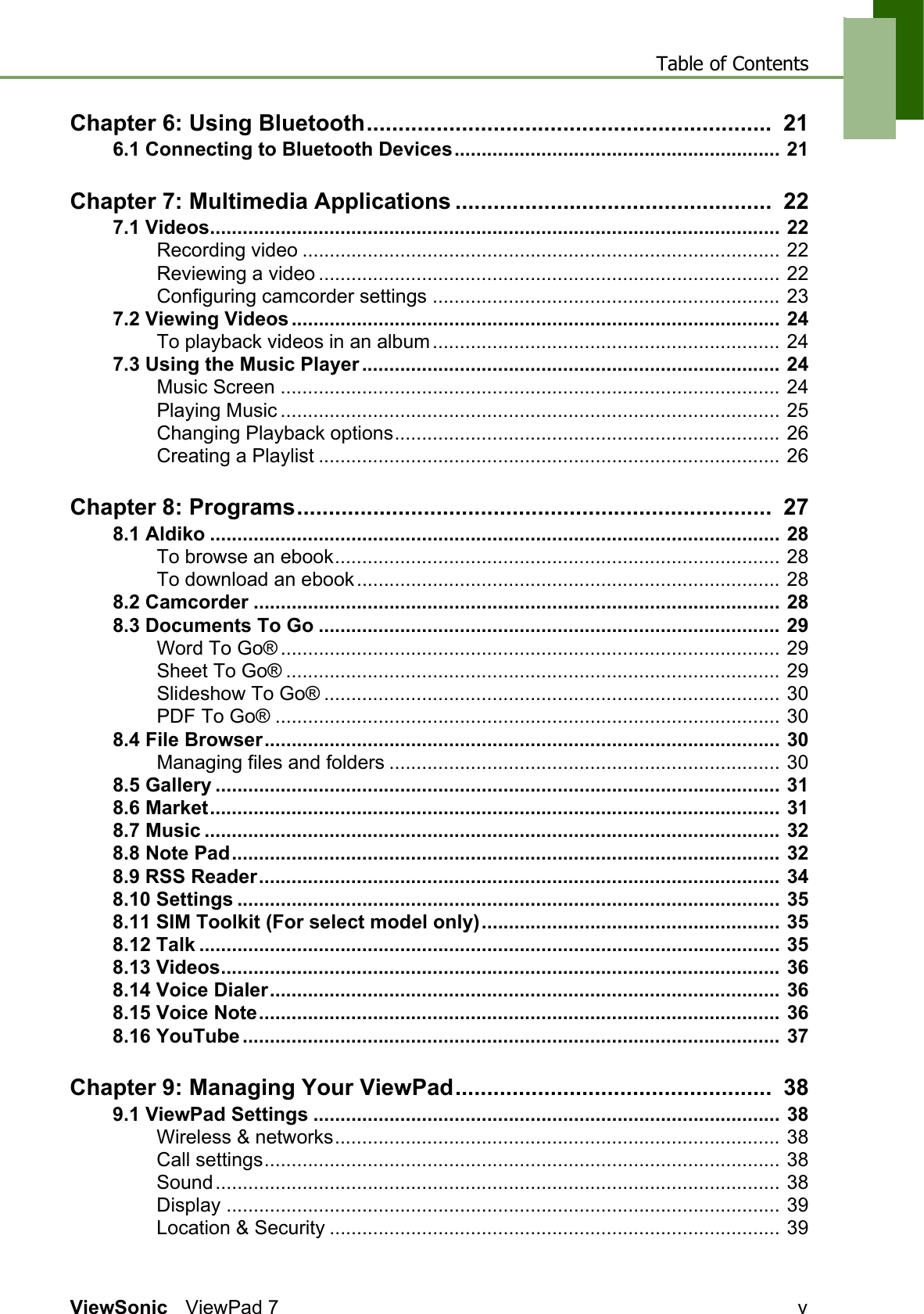 Table of ContentsViewSonic ViewPad 7 vChapter 6: Using Bluetooth................................................................  216.1 Connecting to Bluetooth Devices............................................................ 21Chapter 7: Multimedia Applications ..................................................  227.1 Videos......................................................................................................... 22Recording video ........................................................................................ 22Reviewing a video ..................................................................................... 22Configuring camcorder settings ................................................................ 237.2 Viewing Videos .......................................................................................... 24To playback videos in an album................................................................ 247.3 Using the Music Player ............................................................................. 24Music Screen ............................................................................................ 24Playing Music ............................................................................................ 25Changing Playback options....................................................................... 26Creating a Playlist ..................................................................................... 26Chapter 8: Programs...........................................................................  278.1 Aldiko ......................................................................................................... 28To browse an ebook.................................................................................. 28To download an ebook.............................................................................. 288.2 Camcorder ................................................................................................. 288.3 Documents To Go ..................................................................................... 29Word To Go® ............................................................................................ 29Sheet To Go® ........................................................................................... 29Slideshow To Go® .................................................................................... 30PDF To Go® ............................................................................................. 308.4 File Browser............................................................................................... 30Managing files and folders ........................................................................ 308.5 Gallery ........................................................................................................ 318.6 Market......................................................................................................... 318.7 Music .......................................................................................................... 328.8 Note Pad..................................................................................................... 328.9 RSS Reader................................................................................................ 348.10 Settings .................................................................................................... 358.11 SIM Toolkit (For select model only)....................................................... 358.12 Talk ........................................................................................................... 358.13 Videos....................................................................................................... 368.14 Voice Dialer.............................................................................................. 368.15 Voice Note................................................................................................ 368.16 YouTube ................................................................................................... 37Chapter 9: Managing Your ViewPad..................................................  389.1 ViewPad Settings ...................................................................................... 38Wireless &amp; networks.................................................................................. 38Call settings............................................................................................... 38Sound........................................................................................................ 38Display ...................................................................................................... 39Location &amp; Security ................................................................................... 39