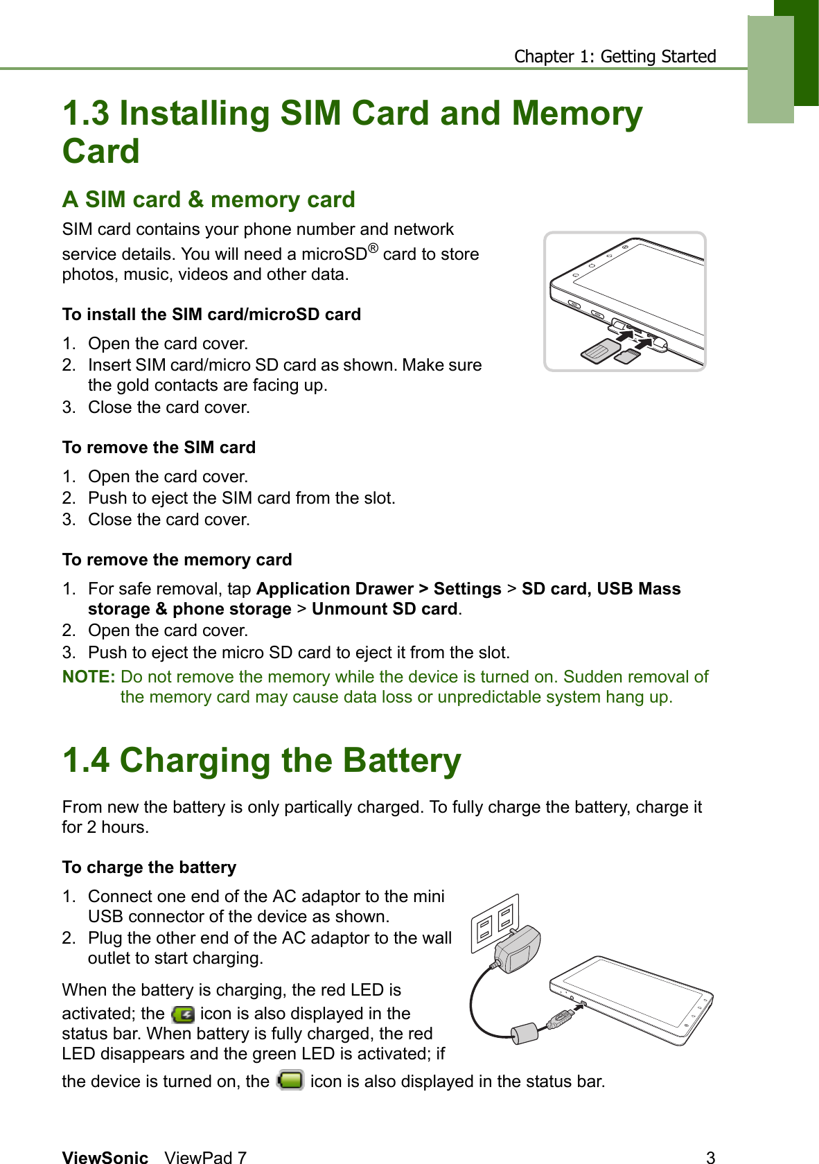 Chapter 1: Getting StartedViewSonic ViewPad 7 31.3 Installing SIM Card and Memory CardA SIM card &amp; memory cardSIM card contains your phone number and network service details. You will need a microSD® card to store photos, music, videos and other data.To install the SIM card/microSD card1. Open the card cover.2. Insert SIM card/micro SD card as shown. Make sure the gold contacts are facing up.3. Close the card cover.To remove the SIM card1. Open the card cover.2. Push to eject the SIM card from the slot.3. Close the card cover.To remove the memory card1. For safe removal, tap Application Drawer &gt; Settings &gt; SD card, USB Mass storage &amp; phone storage &gt; Unmount SD card.2. Open the card cover.3. Push to eject the micro SD card to eject it from the slot.NOTE: Do not remove the memory while the device is turned on. Sudden removal of the memory card may cause data loss or unpredictable system hang up.1.4 Charging the BatteryFrom new the battery is only partically charged. To fully charge the battery, charge it for 2 hours.To charge the battery1. Connect one end of the AC adaptor to the mini USB connector of the device as shown.2. Plug the other end of the AC adaptor to the wall outlet to start charging.When the battery is charging, the red LED is activated; the   icon is also displayed in the status bar. When battery is fully charged, the red LED disappears and the green LED is activated; if the device is turned on, the   icon is also displayed in the status bar.