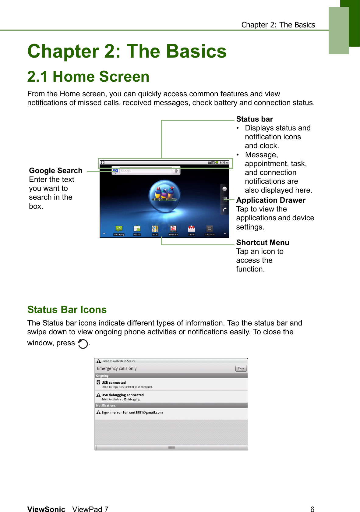 Chapter 2: The BasicsViewSonic ViewPad 7 6Chapter 2: The Basics2.1 Home ScreenFrom the Home screen, you can quickly access common features and view notifications of missed calls, received messages, check battery and connection status.Status Bar IconsThe Status bar icons indicate different types of information. Tap the status bar and swipe down to view ongoing phone activities or notifications easily. To close the window, press  .     Shortcut MenuTap an icon to access the function.Application DrawerTap to view the applications and device settings.Status bar                    •   Displays status and notification icons and clock.•   Message, appointment, task, and connection notifications are also displayed here.Google SearchEnter the text you want to search in the box.