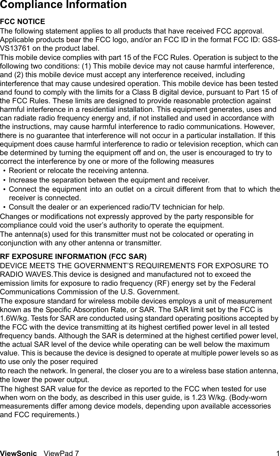 ViewSonic ViewPad 7 1Compliance Information FCC NOTICEThe following statement applies to all products that have received FCC approval. Applicable products bear the FCC logo, and/or an FCC ID in the format FCC ID: GSS-VS13761 on the product label.This mobile device complies with part 15 of the FCC Rules. Operation is subject to the following two conditions: (1) This mobile device may not cause harmful interference, and (2) this mobile device must accept any interference received, including interference that may cause undesired operation. This mobile device has been tested and found to comply with the limits for a Class B digital device, pursuant to Part 15 of the FCC Rules. These limits are designed to provide reasonable protection against harmful interference in a residential installation. This equipment generates, uses and can radiate radio frequency energy and, if not installed and used in accordance with the instructions, may cause harmful interference to radio communications. However, there is no guarantee that interference will not occur in a particular installation. If this equipment does cause harmful interference to radio or television reception, which can be determined by turning the equipment off and on, the user is encouraged to try to correct the interference by one or more of the following measures•Reorient or relocate the receiving antenna.•Increase the separation between the equipment and receiver.•Connect the equipment into an outlet on a circuit different from that to which thereceiver is connected.•Consult the dealer or an experienced radio/TV technician for help.Changes or modifications not expressly approved by the party responsible for compliance could void the user’s authority to operate the equipment.The antenna(s) used for this transmitter must not be colocated or operating in conjunction with any other antenna or transmitter.RF EXPOSURE INFORMATION (FCC SAR)DEVICE MEETS THE GOVERNMENT’S REQUIREMENTS FOR EXPOSURE TO RADIO WAVES.This device is designed and manufactured not to exceed the emission limits for exposure to radio frequency (RF) energy set by the Federal Communications Commission of the U.S. Government.The exposure standard for wireless mobile devices employs a unit of measurement known as the Specific Absorption Rate, or SAR. The SAR limit set by the FCC is 1.6W/kg. Tests for SAR are conducted using standard operating positions accepted by the FCC with the device transmitting at its highest certified power level in all tested frequency bands. Although the SAR is determined at the highest certified power level, the actual SAR level of the device while operating can be well below the maximum value. This is because the device is designed to operate at multiple power levels so as to use only the poser requiredto reach the network. In general, the closer you are to a wireless base station antenna, the lower the power output.The highest SAR value for the device as reported to the FCC when tested for use when worn on the body, as described in this user guide, is 1.23 W/kg. (Body-worn measurements differ among device models, depending upon available accessories and FCC requirements.)
