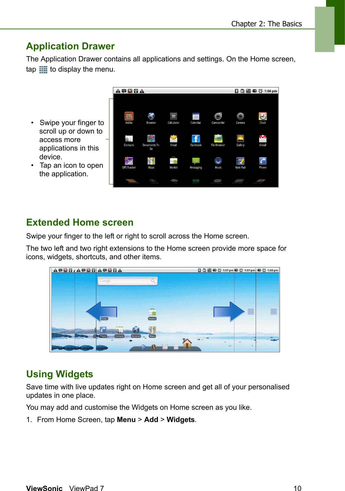 Chapter 2: The BasicsViewSonic ViewPad 7 10Application DrawerThe Application Drawer contains all applications and settings. On the Home screen, tap   to display the menu.Extended Home screenSwipe your finger to the left or right to scroll across the Home screen. The two left and two right extensions to the Home screen provide more space for icons, widgets, shortcuts, and other items.Using WidgetsSave time with live updates right on Home screen and get all of your personalised updates in one place. You may add and customise the Widgets on Home screen as you like.1. From Home Screen, tap Menu &gt; Add &gt; Widgets.•   Swipe your finger to scroll up or down to access more applications in this device.•   Tap an icon to open the application.