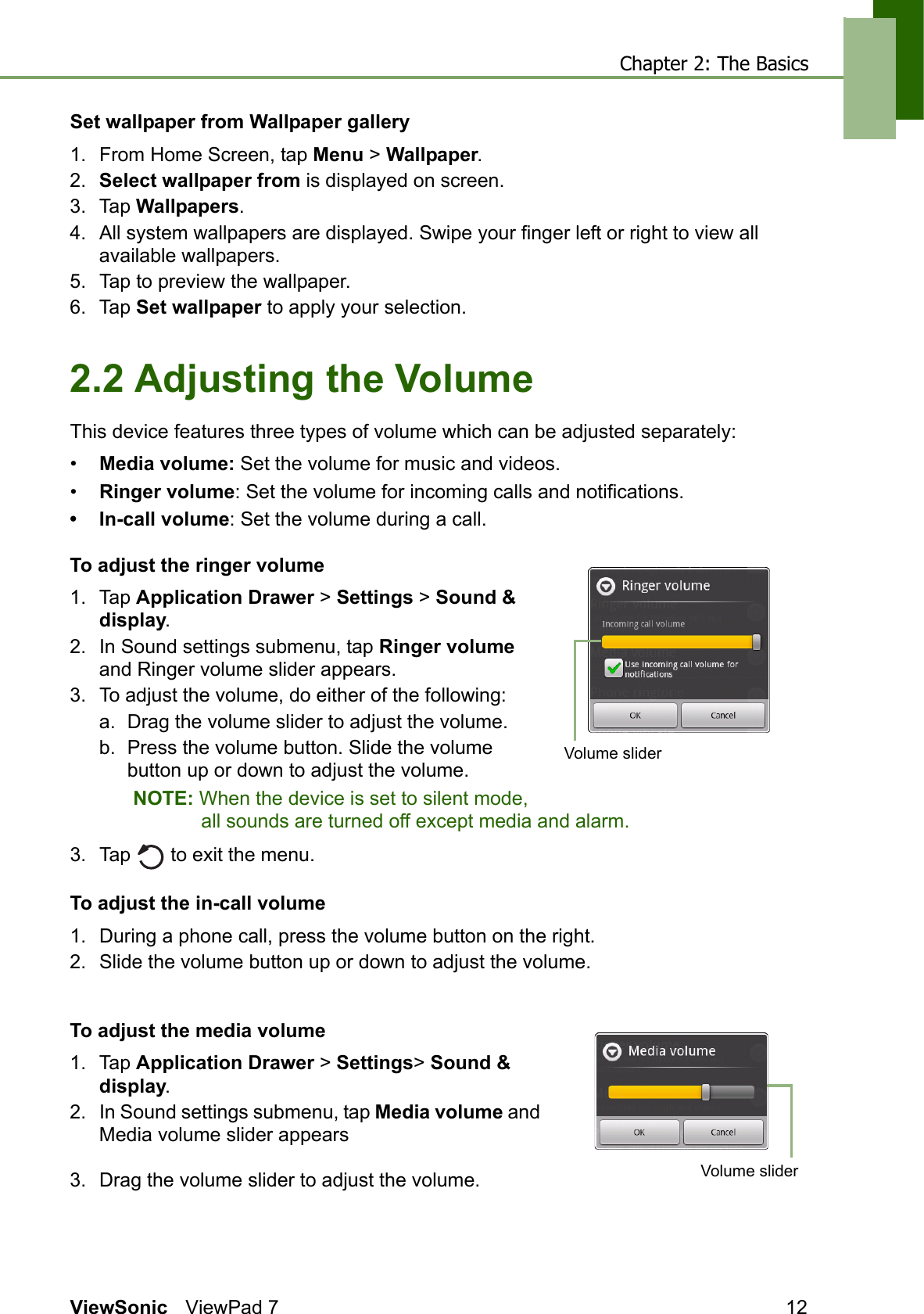 Chapter 2: The BasicsViewSonic ViewPad 7 12Set wallpaper from Wallpaper gallery1. From Home Screen, tap Menu &gt; Wallpaper.2. Select wallpaper from is displayed on screen. 3. Tap Wallpapers.4. All system wallpapers are displayed. Swipe your finger left or right to view all available wallpapers.5. Tap to preview the wallpaper.6. Tap Set wallpaper to apply your selection. 2.2 Adjusting the VolumeThis device features three types of volume which can be adjusted separately:•Media volume: Set the volume for music and videos.•Ringer volume: Set the volume for incoming calls and notifications.• In-call volume: Set the volume during a call.To adjust the ringer volume1. Tap Application Drawer &gt; Settings &gt; Sound &amp; display.2. In Sound settings submenu, tap Ringer volume and Ringer volume slider appears.3. To adjust the volume, do either of the following:a. Drag the volume slider to adjust the volume.b. Press the volume button. Slide the volume button up or down to adjust the volume.NOTE: When the device is set to silent mode, all sounds are turned off except media and alarm.3. Tap   to exit the menu.To adjust the in-call volume1. During a phone call, press the volume button on the right.2. Slide the volume button up or down to adjust the volume.To adjust the media volume1. Tap Application Drawer &gt; Settings&gt; Sound &amp; display.2. In Sound settings submenu, tap Media volume and Media volume slider appears3. Drag the volume slider to adjust the volume.Volume sliderVolume slider