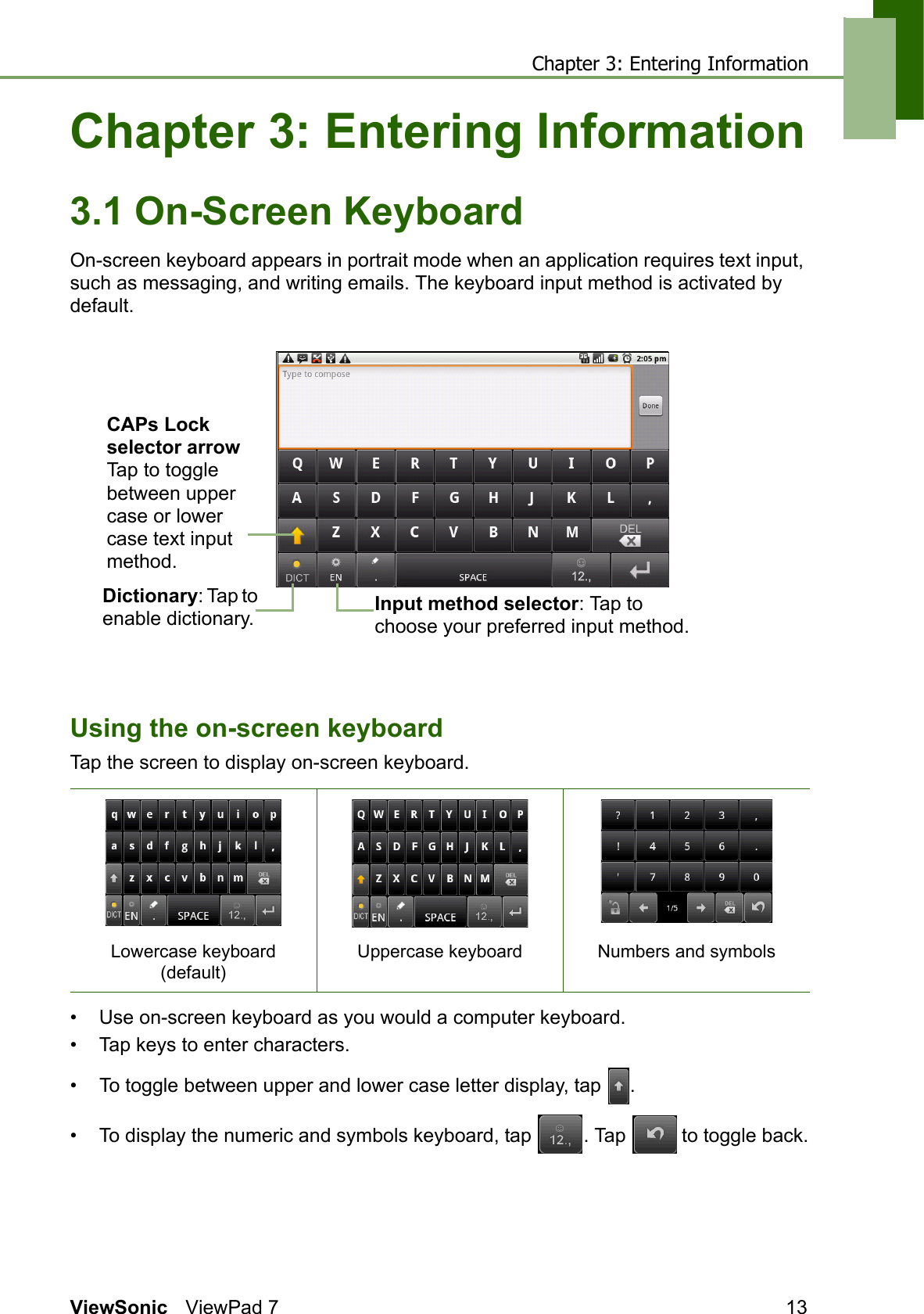 Chapter 3: Entering InformationViewSonic ViewPad 7 13Chapter 3: Entering Information3.1 On-Screen KeyboardOn-screen keyboard appears in portrait mode when an application requires text input, such as messaging, and writing emails. The keyboard input method is activated by default.Using the on-screen keyboardTap the screen to display on-screen keyboard. • Use on-screen keyboard as you would a computer keyboard.• Tap keys to enter characters.• To toggle between upper and lower case letter display, tap  .• To display the numeric and symbols keyboard, tap  . Tap   to toggle back.Lowercase keyboard (default)Uppercase keyboard Numbers and symbolsCAPs Lock selector arrowTap to toggle between upper case or lower case text input method. Dictionary: Tap to enable dictionary.  Input method selector: Tap to choose your preferred input method.