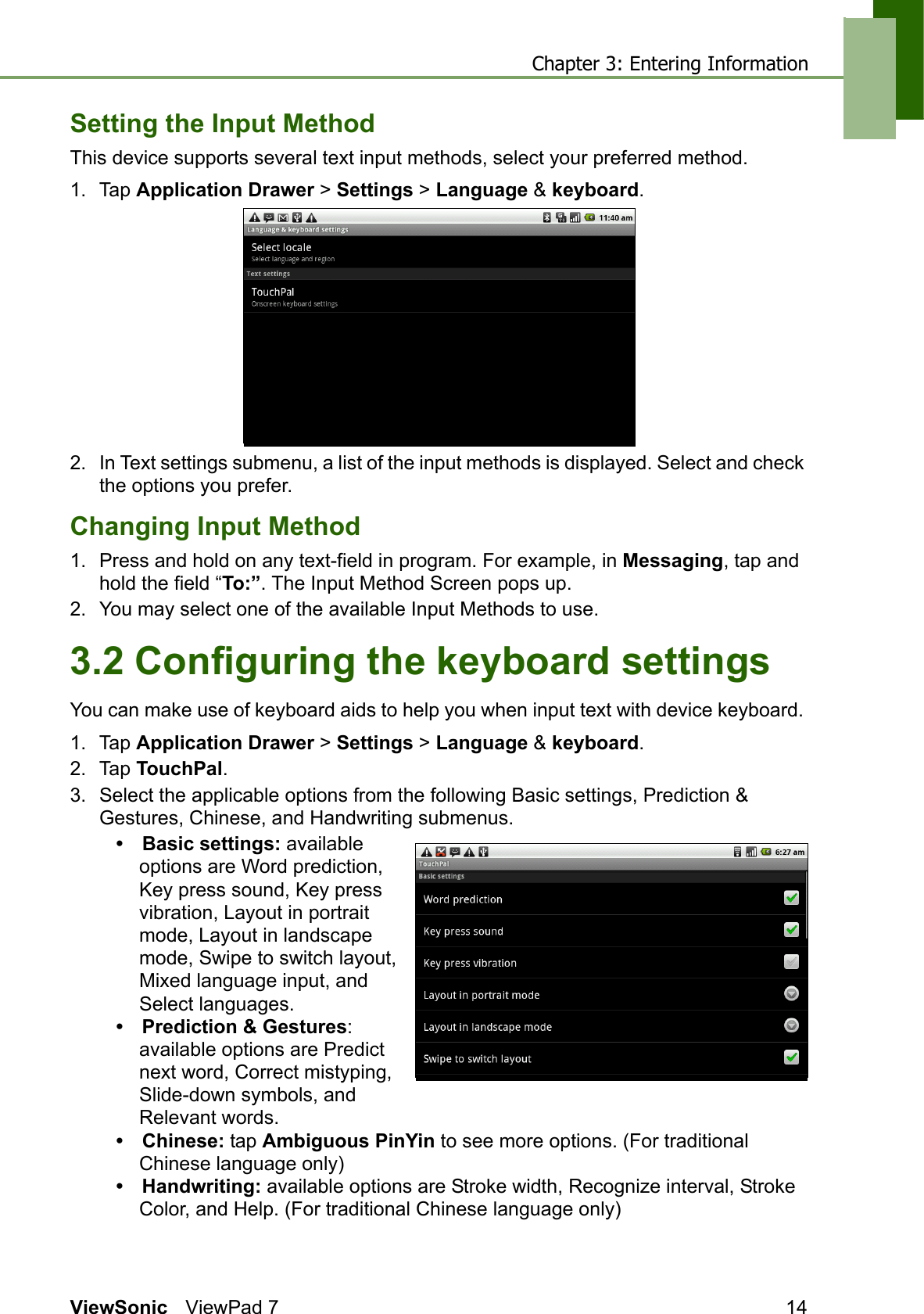 Chapter 3: Entering InformationViewSonic ViewPad 7 14Setting the Input MethodThis device supports several text input methods, select your preferred method.1. Tap Application Drawer &gt; Settings &gt; Language &amp; keyboard.2. In Text settings submenu, a list of the input methods is displayed. Select and check the options you prefer. Changing Input Method1. Press and hold on any text-field in program. For example, in Messaging, tap and hold the field “To:”. The Input Method Screen pops up.2. You may select one of the available Input Methods to use.3.2 Configuring the keyboard settingsYou can make use of keyboard aids to help you when input text with device keyboard. 1. Tap Application Drawer &gt; Settings &gt; Language &amp; keyboard.2. Tap TouchPal. 3. Select the applicable options from the following Basic settings, Prediction &amp; Gestures, Chinese, and Handwriting submenus.• Basic settings: available options are Word prediction, Key press sound, Key press vibration, Layout in portrait mode, Layout in landscape mode, Swipe to switch layout, Mixed language input, and Select languages.• Prediction &amp; Gestures: available options are Predict next word, Correct mistyping, Slide-down symbols, and Relevant words.• Chinese: tap Ambiguous PinYin to see more options. (For traditional Chinese language only)• Handwriting: available options are Stroke width, Recognize interval, Stroke Color, and Help. (For traditional Chinese language only)