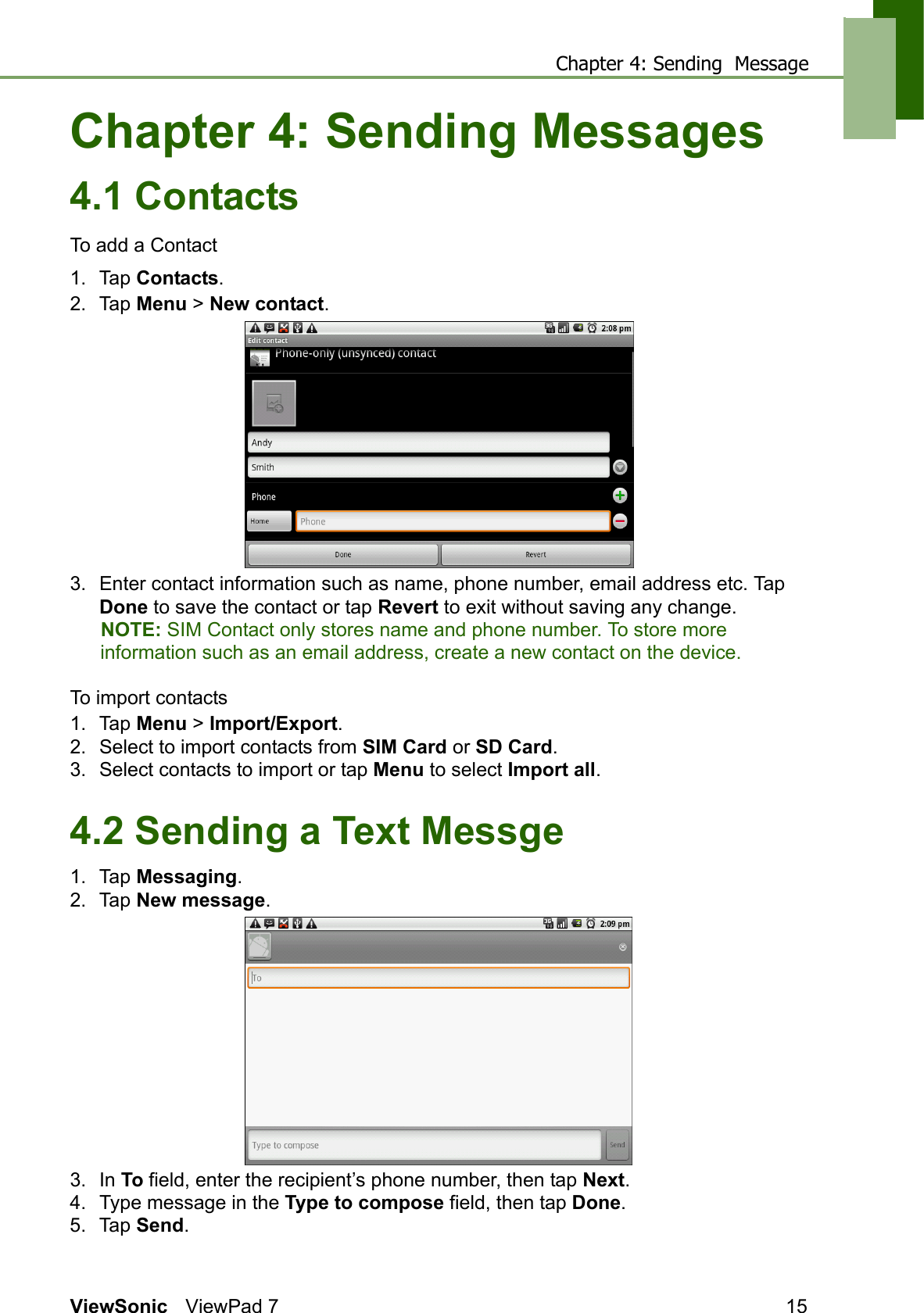 Chapter 4: Sending  MessageViewSonic ViewPad 7 15Chapter 4: Sending Messages4.1 ContactsTo add a Contact1. Tap Contacts.2. Tap Menu &gt; New contact.3. Enter contact information such as name, phone number, email address etc. Tap Done to save the contact or tap Revert to exit without saving any change. NOTE: SIM Contact only stores name and phone number. To store more information such as an email address, create a new contact on the device.To import contacts1. Tap Menu &gt; Import/Export.2. Select to import contacts from SIM Card or SD Card.3. Select contacts to import or tap Menu to select Import all.4.2 Sending a Text Messge1. Tap Messaging.2. Tap New message.3. In To field, enter the recipient’s phone number, then tap Next.4. Type message in the Type to compose field, then tap Done.5. Tap Send.