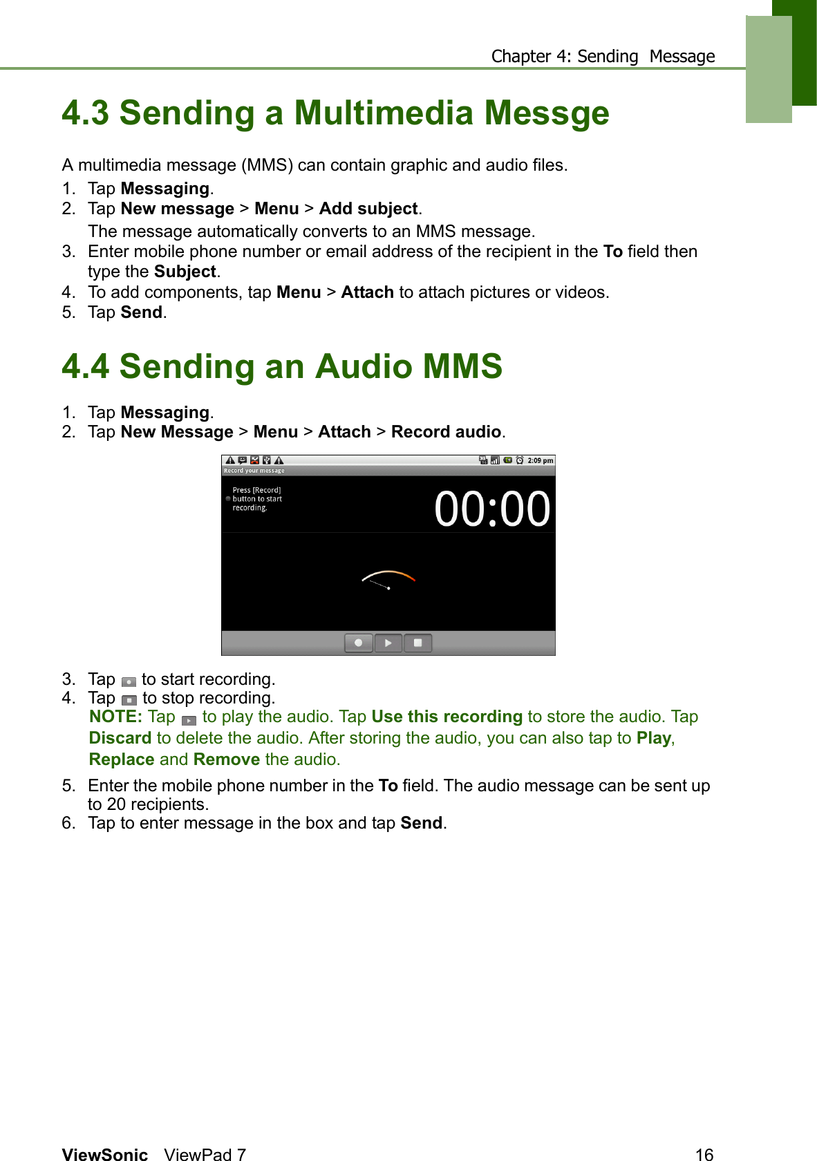 Chapter 4: Sending  MessageViewSonic ViewPad 7 164.3 Sending a Multimedia MessgeA multimedia message (MMS) can contain graphic and audio files.1. Tap Messaging.2. Tap New message &gt; Menu &gt; Add subject.The message automatically converts to an MMS message.3. Enter mobile phone number or email address of the recipient in the To field then type the Subject.4. To add components, tap Menu &gt; Attach to attach pictures or videos.5. Tap Send.4.4 Sending an Audio MMS1. Tap Messaging.2. Tap New Message &gt; Menu &gt; Attach &gt; Record audio.3. Tap   to start recording.4. Tap   to stop recording. NOTE: Tap   to play the audio. Tap Use this recording to store the audio. Tap Discard to delete the audio. After storing the audio, you can also tap to Play, Replace and Remove the audio.5. Enter the mobile phone number in the To field. The audio message can be sent up to 20 recipients.6. Tap to enter message in the box and tap Send.