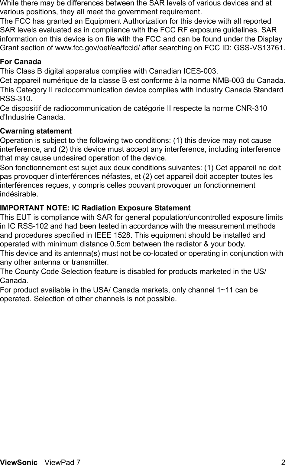 ViewSonic ViewPad 7 2While there may be differences between the SAR levels of various devices and at various positions, they all meet the government requirement.The FCC has granted an Equipment Authorization for this device with all reported SAR levels evaluated as in compliance with the FCC RF exposure guidelines. SAR information on this device is on file with the FCC and can be found under the Display Grant section of www.fcc.gov/oet/ea/fccid/ after searching on FCC ID: GSS-VS13761.For CanadaThis Class B digital apparatus complies with Canadian ICES-003.Cet appareil numérique de la classe B est conforme à la norme NMB-003 du Canada.This Category II radiocommunication device complies with Industry Canada Standard RSS-310.Ce dispositif de radiocommunication de catégorie II respecte la norme CNR-310 d’Industrie Canada.Cwarning statementOperation is subject to the following two conditions: (1) this device may not cause interference, and (2) this device must accept any interference, including interference that may cause undesired operation of the device.Son fonctionnement est sujet aux deux conditions suivantes: (1) Cet appareil ne doit pas provoquer d’interférences néfastes, et (2) cet appareil doit accepter toutes les interférences reçues, y compris celles pouvant provoquer un fonctionnement indésirable.IMPORTANT NOTE: IC Radiation Exposure StatementThis EUT is compliance with SAR for general population/uncontrolled exposure limits in IC RSS-102 and had been tested in accordance with the measurement methods and procedures specified in IEEE 1528. This equipment should be installed and operated with minimum distance 0.5cm between the radiator &amp; your body.This device and its antenna(s) must not be co-located or operating in conjunction with any other antenna or transmitter.The County Code Selection feature is disabled for products marketed in the US/Canada.For product available in the USA/ Canada markets, only channel 1~11 can be operated. Selection of other channels is not possible.