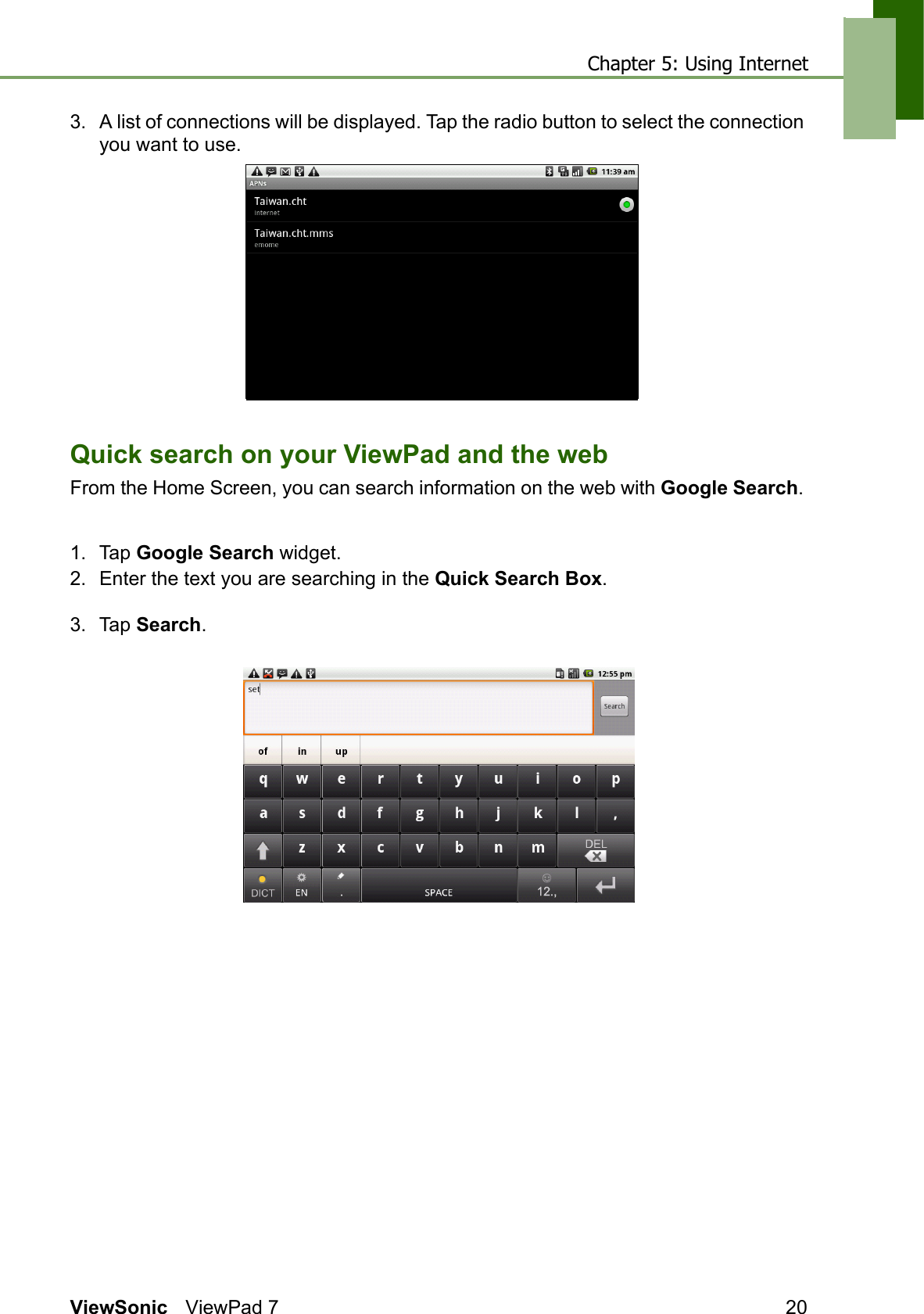 Chapter 5: Using InternetViewSonic ViewPad 7 203. A list of connections will be displayed. Tap the radio button to select the connection you want to use.Quick search on your ViewPad and the webFrom the Home Screen, you can search information on the web with Google Search. 1. Tap Google Search widget.2. Enter the text you are searching in the Quick Search Box.3. Tap Search.