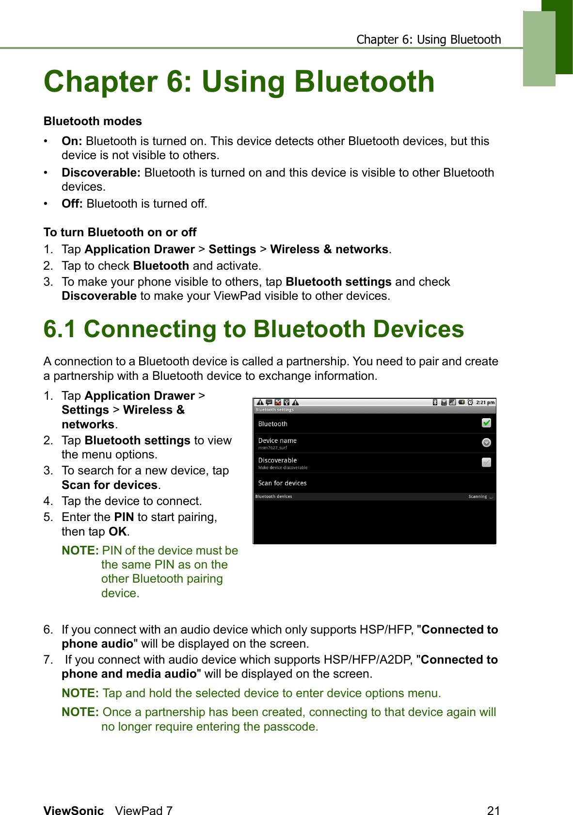 Chapter 6: Using BluetoothViewSonic ViewPad 7 21Chapter 6: Using BluetoothBluetooth modes•On: Bluetooth is turned on. This device detects other Bluetooth devices, but this device is not visible to others.•Discoverable: Bluetooth is turned on and this device is visible to other Bluetooth devices.•Off: Bluetooth is turned off.To turn Bluetooth on or off1. Tap Application Drawer &gt; Settings &gt; Wireless &amp; networks.2. Tap to check Bluetooth and activate.3. To make your phone visible to others, tap Bluetooth settings and check Discoverable to make your ViewPad visible to other devices.6.1 Connecting to Bluetooth DevicesA connection to a Bluetooth device is called a partnership. You need to pair and create a partnership with a Bluetooth device to exchange information.1. Tap Application Drawer &gt; Settings &gt; Wireless &amp; networks.2. Tap Bluetooth settings to view the menu options. 3. To search for a new device, tap Scan for devices.4. Tap the device to connect.5. Enter the PIN to start pairing, then tap OK.NOTE: PIN of the device must be the same PIN as on the other Bluetooth pairing device.6. If you connect with an audio device which only supports HSP/HFP, &quot;Connected to phone audio&quot; will be displayed on the screen.7.  If you connect with audio device which supports HSP/HFP/A2DP, &quot;Connected to phone and media audio&quot; will be displayed on the screen.NOTE: Tap and hold the selected device to enter device options menu.NOTE: Once a partnership has been created, connecting to that device again will no longer require entering the passcode.