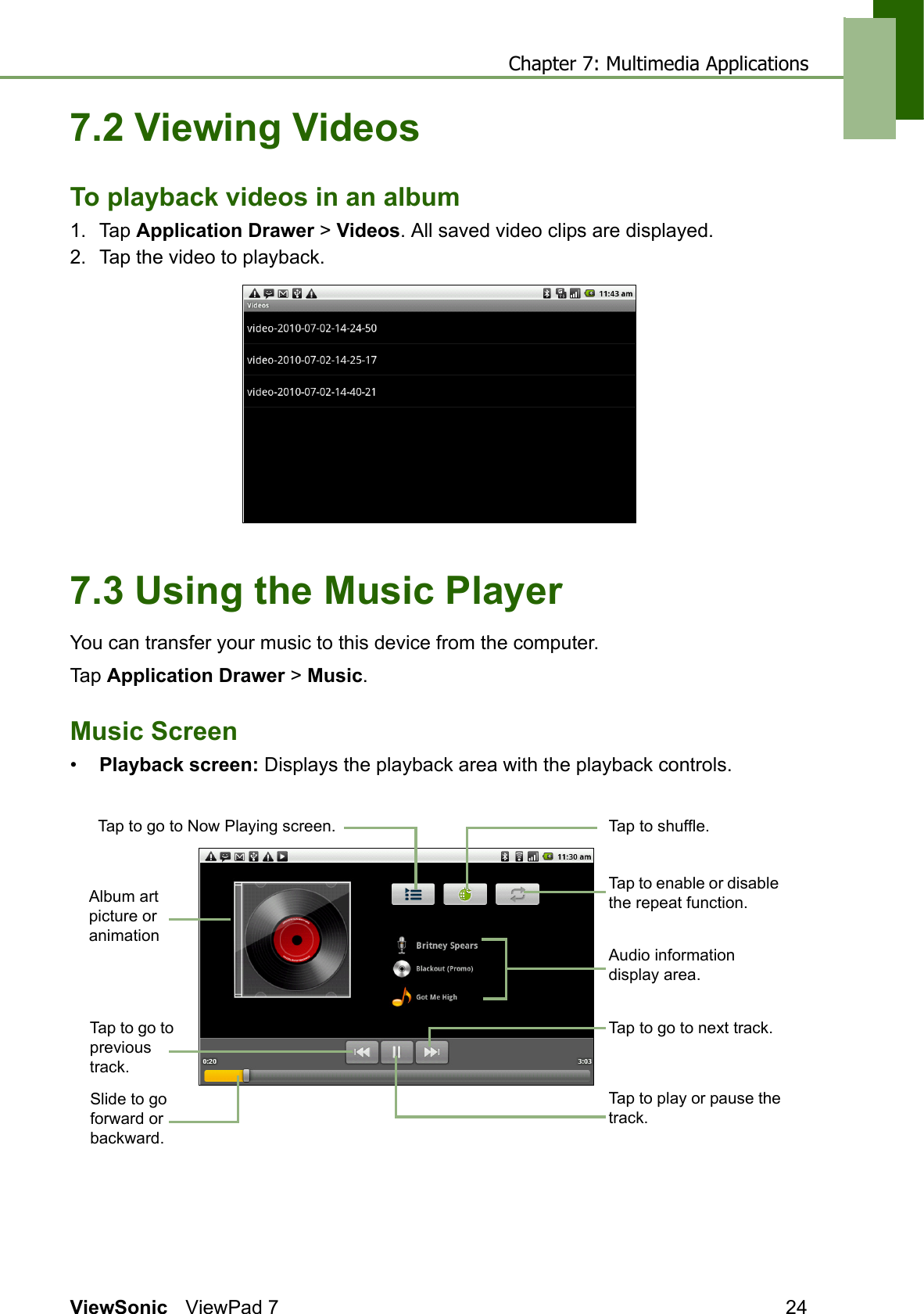 Chapter 7: Multimedia ApplicationsViewSonic ViewPad 7 247.2 Viewing VideosTo playback videos in an album1. Tap Application Drawer &gt; Videos. All saved video clips are displayed.2. Tap the video to playback. 7.3 Using the Music PlayerYou can transfer your music to this device from the computer.Tap Application Drawer &gt; Music.Music Screen•Playback screen: Displays the playback area with the playback controls.Album art picture or animationAudio information display area.Tap to go to Now Playing screen.Tap to enable or disable the repeat function.Tap to go to next track.Slide to go forward or backward.Tap to go to previous track.Tap to shuffle.Tap to play or pause the track.