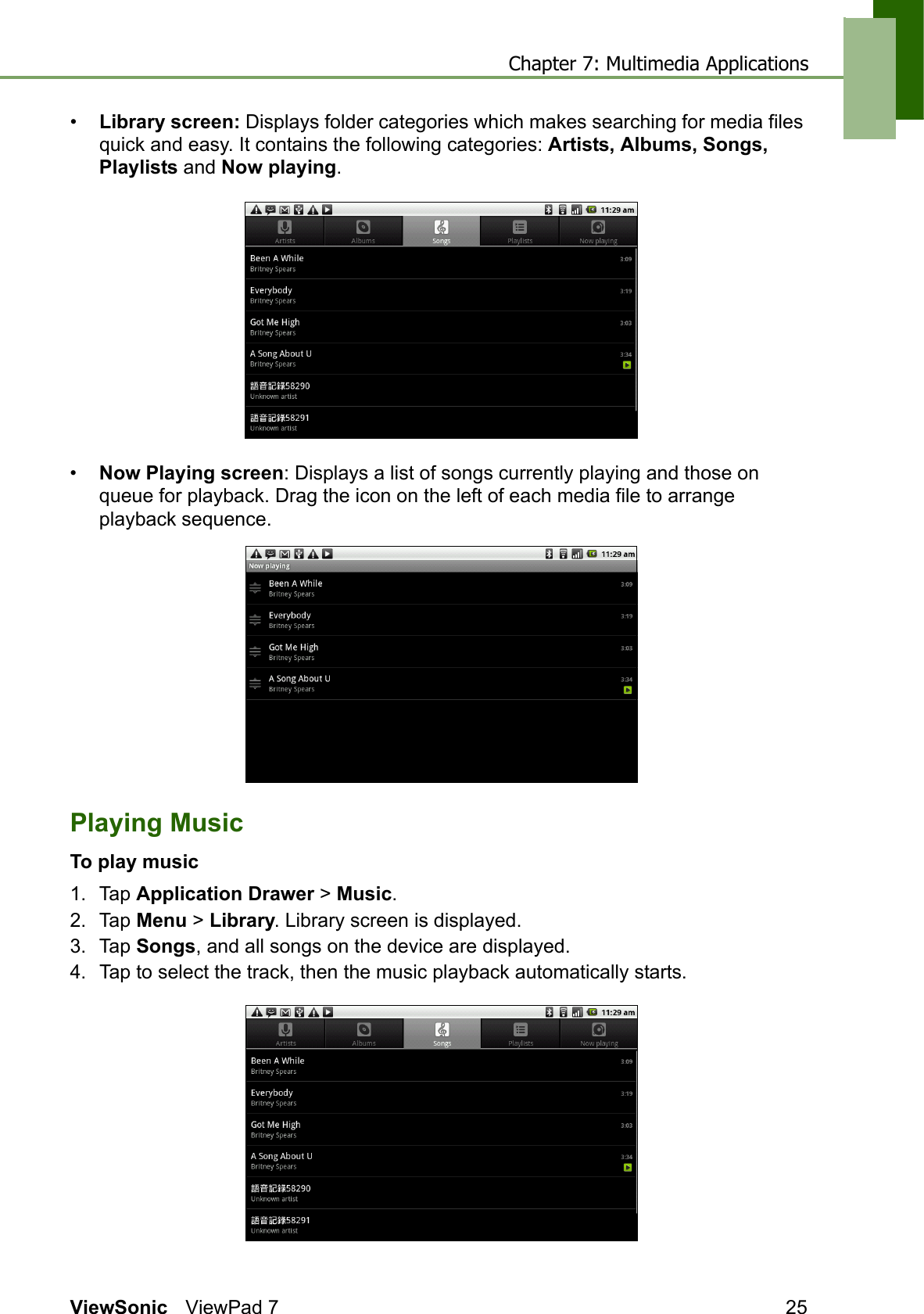 Chapter 7: Multimedia ApplicationsViewSonic ViewPad 7 25•Library screen: Displays folder categories which makes searching for media files quick and easy. It contains the following categories: Artists, Albums, Songs, Playlists and Now playing.•Now Playing screen: Displays a list of songs currently playing and those on queue for playback. Drag the icon on the left of each media file to arrange playback sequence.Playing MusicTo play music1. Tap Application Drawer &gt; Music.2. Tap Menu &gt; Library. Library screen is displayed.3. Tap Songs, and all songs on the device are displayed.4. Tap to select the track, then the music playback automatically starts.