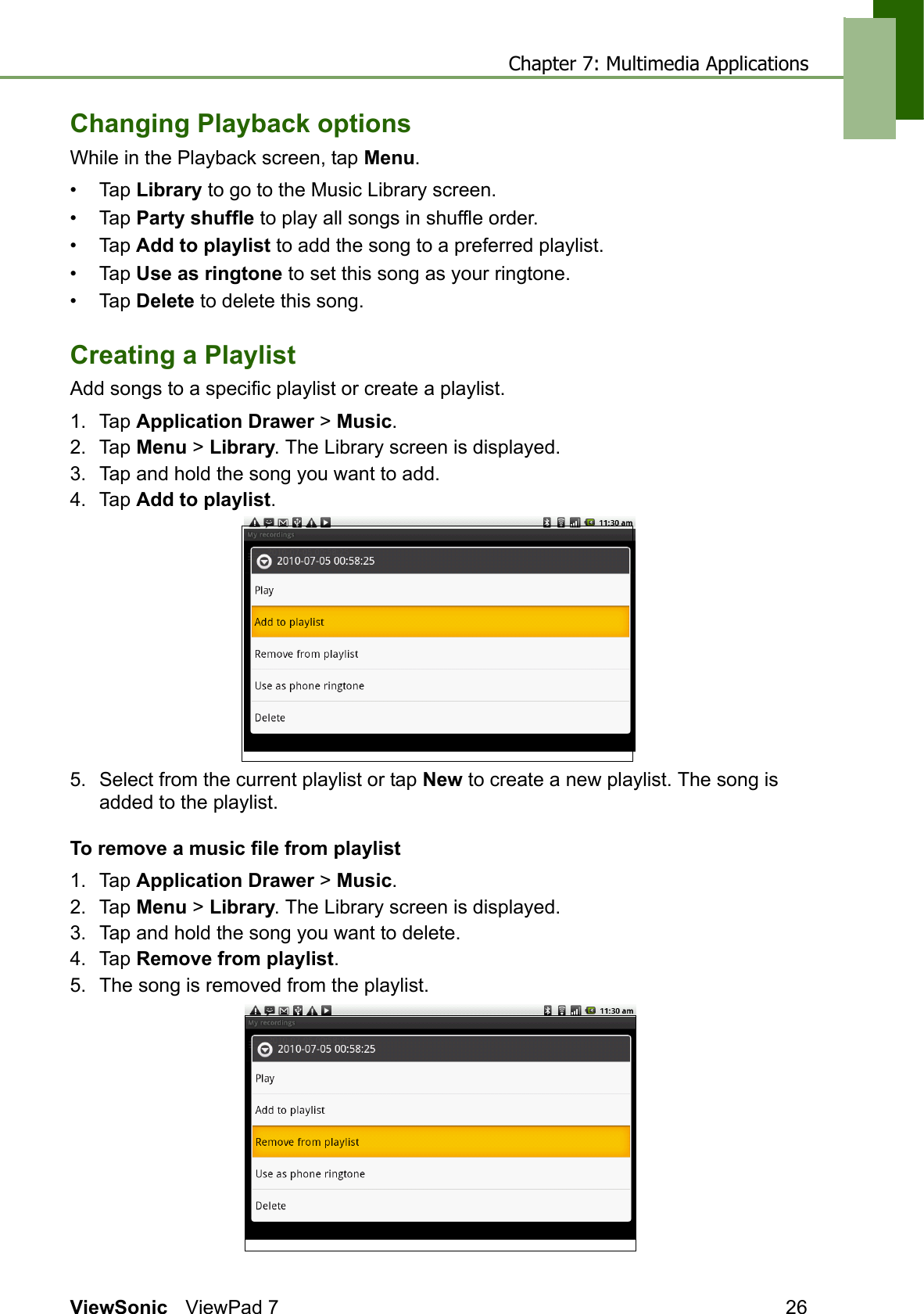 Chapter 7: Multimedia ApplicationsViewSonic ViewPad 7 26Changing Playback optionsWhile in the Playback screen, tap Menu.• Tap Library to go to the Music Library screen.• Tap Party shuffle to play all songs in shuffle order.• Tap Add to playlist to add the song to a preferred playlist.• Tap Use as ringtone to set this song as your ringtone.• Tap Delete to delete this song.Creating a PlaylistAdd songs to a specific playlist or create a playlist.1. Tap Application Drawer &gt; Music.2. Tap Menu &gt; Library. The Library screen is displayed.3. Tap and hold the song you want to add.4. Tap Add to playlist.5. Select from the current playlist or tap New to create a new playlist. The song is added to the playlist.To remove a music file from playlist1. Tap Application Drawer &gt; Music.2. Tap Menu &gt; Library. The Library screen is displayed.3. Tap and hold the song you want to delete.4. Tap Remove from playlist. 5. The song is removed from the playlist.