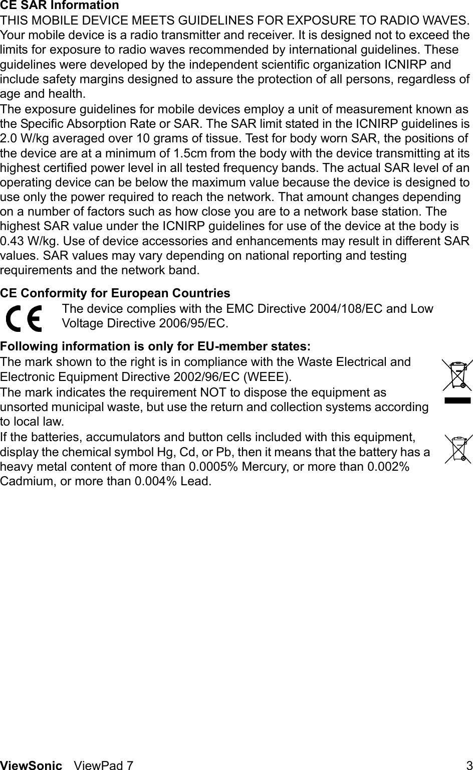 ViewSonic ViewPad 7 3CE SAR InformationTHIS MOBILE DEVICE MEETS GUIDELINES FOR EXPOSURE TO RADIO WAVES. Your mobile device is a radio transmitter and receiver. It is designed not to exceed the limits for exposure to radio waves recommended by international guidelines. These guidelines were developed by the independent scientific organization ICNIRP and include safety margins designed to assure the protection of all persons, regardless of age and health.The exposure guidelines for mobile devices employ a unit of measurement known as the Specific Absorption Rate or SAR. The SAR limit stated in the ICNIRP guidelines is 2.0 W/kg averaged over 10 grams of tissue. Test for body worn SAR, the positions of the device are at a minimum of 1.5cm from the body with the device transmitting at its highest certified power level in all tested frequency bands. The actual SAR level of an operating device can be below the maximum value because the device is designed to use only the power required to reach the network. That amount changes depending on a number of factors such as how close you are to a network base station. The highest SAR value under the ICNIRP guidelines for use of the device at the body is 0.43 W/kg. Use of device accessories and enhancements may result in different SAR values. SAR values may vary depending on national reporting and testing requirements and the network band.CE Conformity for European CountriesThe device complies with the EMC Directive 2004/108/EC and Low Voltage Directive 2006/95/EC.Following information is only for EU-member states:The mark shown to the right is in compliance with the Waste Electrical and Electronic Equipment Directive 2002/96/EC (WEEE).The mark indicates the requirement NOT to dispose the equipment as unsorted municipal waste, but use the return and collection systems according to local law.If the batteries, accumulators and button cells included with this equipment, display the chemical symbol Hg, Cd, or Pb, then it means that the battery has a heavy metal content of more than 0.0005% Mercury, or more than 0.002% Cadmium, or more than 0.004% Lead.