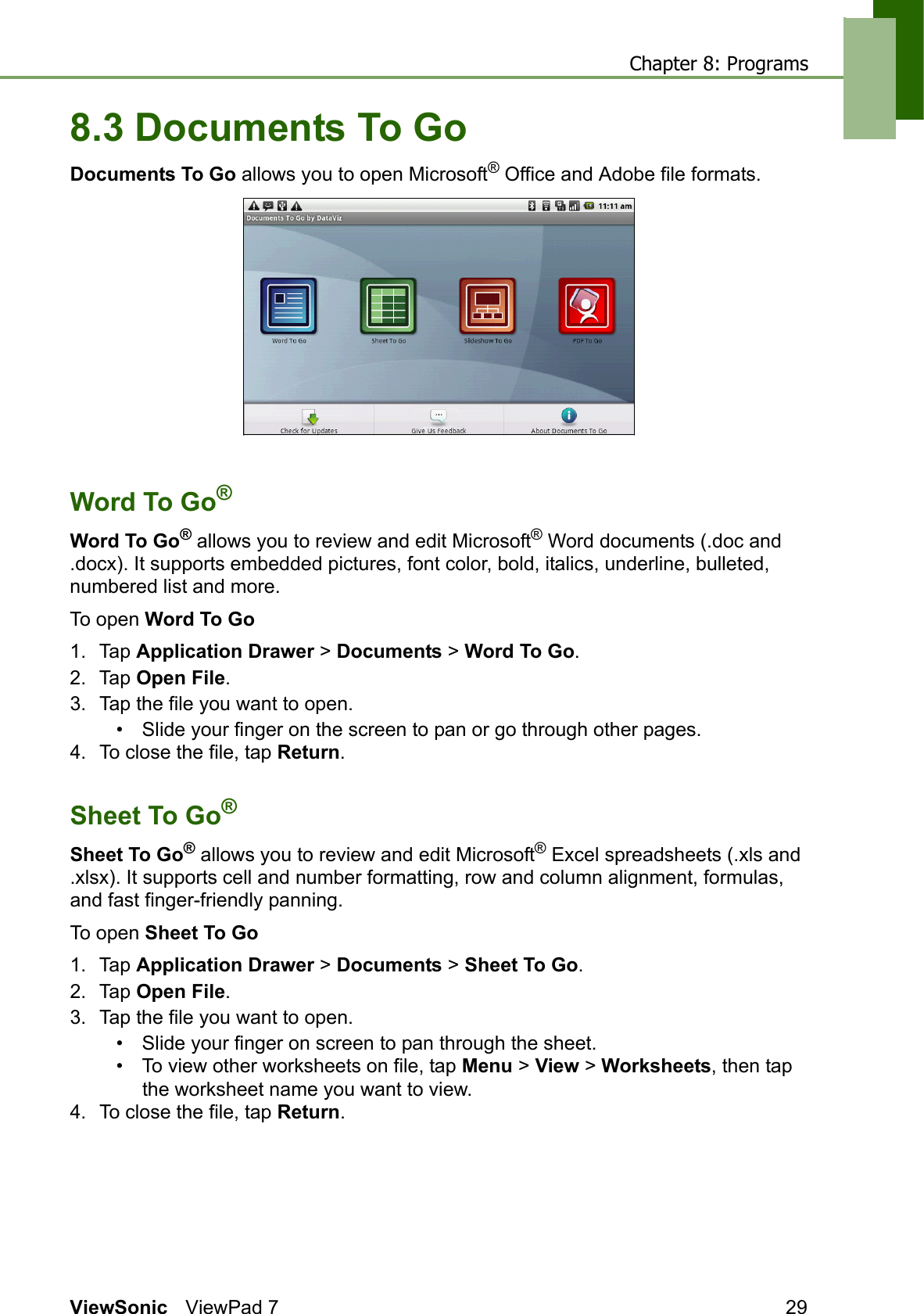 Chapter 8: ProgramsViewSonic ViewPad 7 298.3 Documents To GoDocuments To Go allows you to open Microsoft® Office and Adobe file formats.Word To Go®Word To Go® allows you to review and edit Microsoft® Word documents (.doc and .docx). It supports embedded pictures, font color, bold, italics, underline, bulleted, numbered list and more.To open Word To Go1. Tap Application Drawer &gt; Documents &gt; Word To Go.2. Tap Open File.3. Tap the file you want to open.• Slide your finger on the screen to pan or go through other pages.4. To close the file, tap Return.Sheet To Go®Sheet To Go® allows you to review and edit Microsoft® Excel spreadsheets (.xls and .xlsx). It supports cell and number formatting, row and column alignment, formulas, and fast finger-friendly panning.To open Sheet To Go1. Tap Application Drawer &gt; Documents &gt; Sheet To Go.2. Tap Open File.3. Tap the file you want to open.• Slide your finger on screen to pan through the sheet.• To view other worksheets on file, tap Menu &gt; View &gt; Worksheets, then tap the worksheet name you want to view.4. To close the file, tap Return.