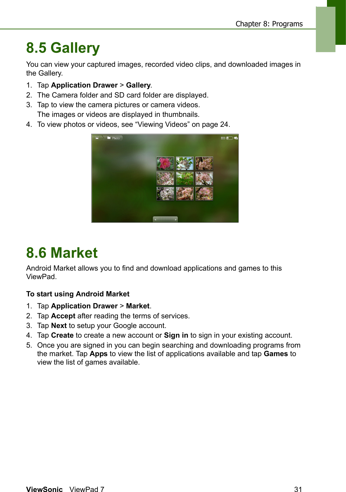Chapter 8: ProgramsViewSonic ViewPad 7 318.5 GalleryYou can view your captured images, recorded video clips, and downloaded images in the Gallery.1. Tap Application Drawer &gt; Gallery.2. The Camera folder and SD card folder are displayed.3. Tap to view the camera pictures or camera videos.The images or videos are displayed in thumbnails.4. To view photos or videos, see “Viewing Videos” on page 24.8.6 MarketAndroid Market allows you to find and download applications and games to this ViewPad.To start using Android Market1. Tap Application Drawer &gt; Market. 2. Tap Accept after reading the terms of services.3. Tap Next to setup your Google account.4. Tap Create to create a new account or Sign in to sign in your existing account.5. Once you are signed in you can begin searching and downloading programs from the market. Tap Apps to view the list of applications available and tap Games to view the list of games available. 