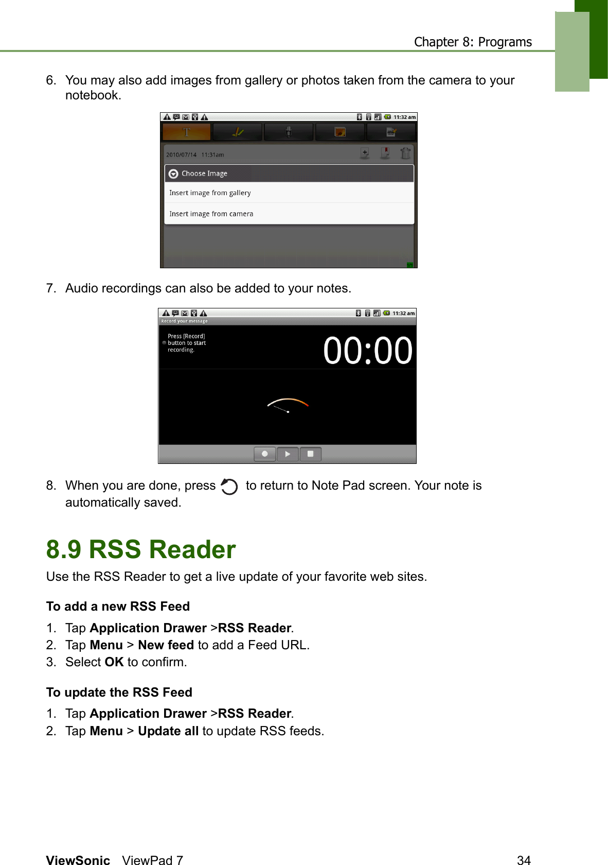 Chapter 8: ProgramsViewSonic ViewPad 7 346. You may also add images from gallery or photos taken from the camera to your notebook.7. Audio recordings can also be added to your notes.8. When you are done, press    to return to Note Pad screen. Your note is automatically saved.8.9 RSS ReaderUse the RSS Reader to get a live update of your favorite web sites.To add a new RSS Feed1. Tap Application Drawer &gt;RSS Reader.2. Tap Menu &gt; New feed to add a Feed URL.3. Select OK to confirm.To update the RSS Feed1. Tap Application Drawer &gt;RSS Reader.2. Tap Menu &gt; Update all to update RSS feeds.