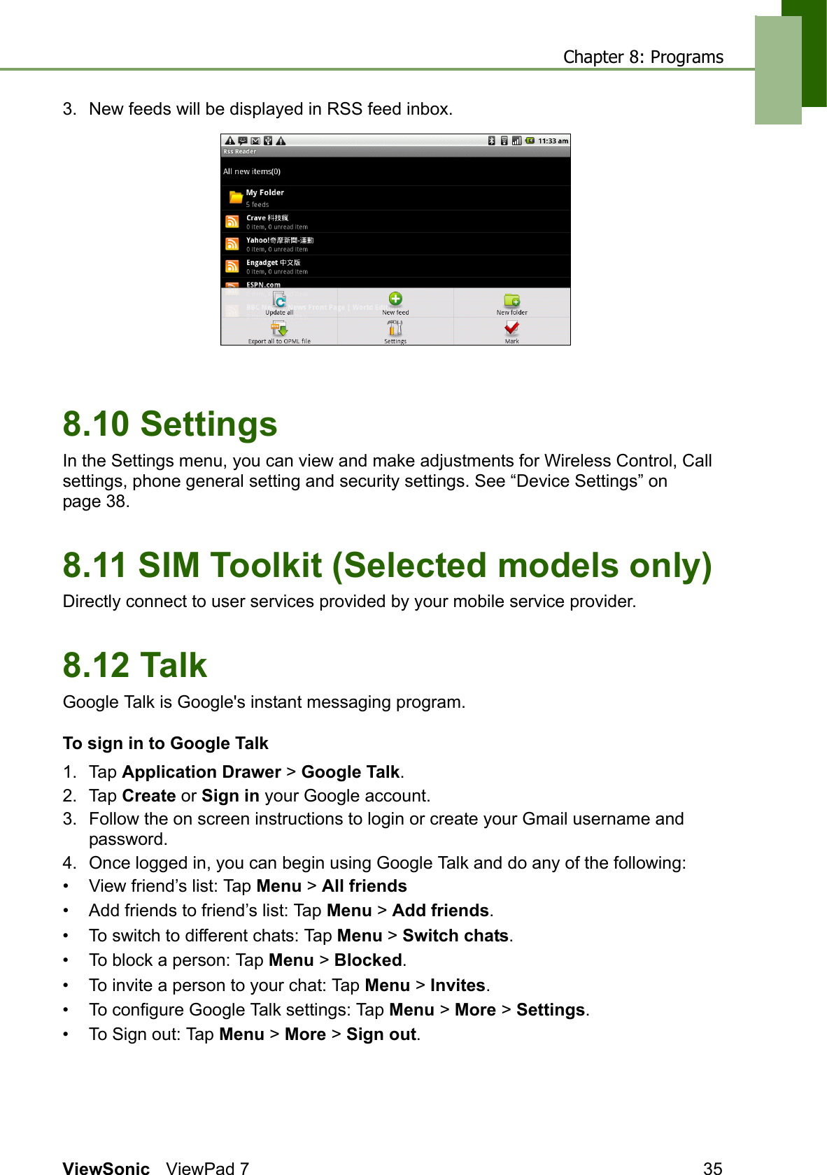 Chapter 8: ProgramsViewSonic ViewPad 7 353. New feeds will be displayed in RSS feed inbox.8.10 SettingsIn the Settings menu, you can view and make adjustments for Wireless Control, Call settings, phone general setting and security settings. See “Device Settings” on page 38.8.11 SIM Toolkit (Selected models only)Directly connect to user services provided by your mobile service provider.8.12 TalkGoogle Talk is Google&apos;s instant messaging program.To sign in to Google Talk1. Tap Application Drawer &gt; Google Talk.2. Tap Create or Sign in your Google account.3. Follow the on screen instructions to login or create your Gmail username and password.4. Once logged in, you can begin using Google Talk and do any of the following:• View friend’s list: Tap Menu &gt; All friends• Add friends to friend’s list: Tap Menu &gt; Add friends.• To switch to different chats: Tap Menu &gt; Switch chats.• To block a person: Tap Menu &gt; Blocked.• To invite a person to your chat: Tap Menu &gt; Invites.• To configure Google Talk settings: Tap Menu &gt; More &gt; Settings.• To Sign out: Tap Menu &gt; More &gt; Sign out.