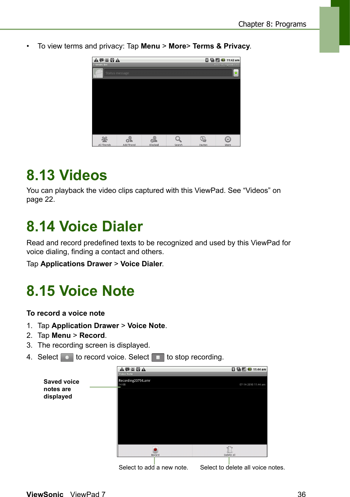 Chapter 8: ProgramsViewSonic ViewPad 7 36• To view terms and privacy: Tap Menu &gt; More&gt; Terms &amp; Privacy. 8.13 VideosYou can playback the video clips captured with this ViewPad. See “Videos” on page 22.8.14 Voice DialerRead and record predefined texts to be recognized and used by this ViewPad for voice dialing, finding a contact and others.Tap Applications Drawer &gt; Voice Dialer.8.15 Voice NoteTo record a voice note1. Tap Application Drawer &gt; Voice Note.2. Tap Menu &gt; Record. 3. The recording screen is displayed.4. Select   to record voice. Select   to stop recording.Saved voice notes are displayed Select to add a new note. Select to delete all voice notes.