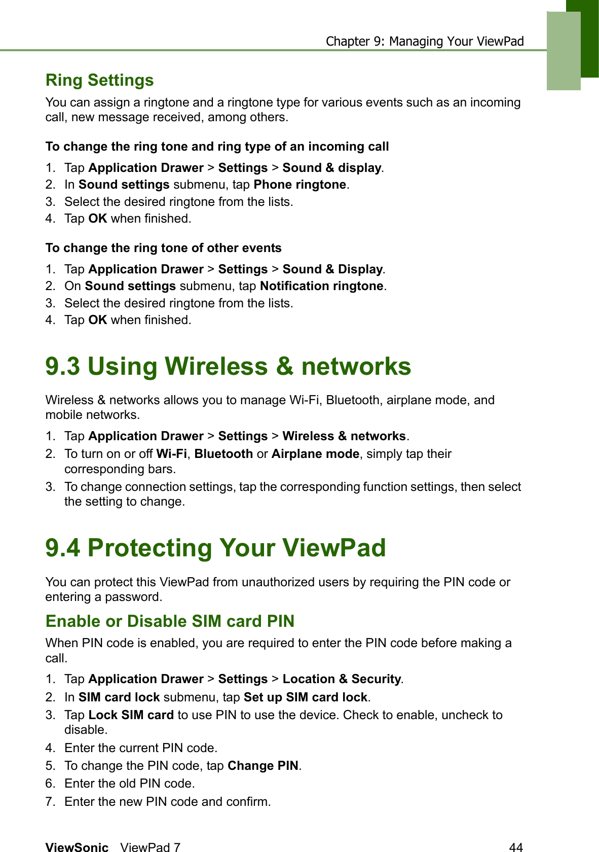 Chapter 9: Managing Your ViewPadViewSonic ViewPad 7 44Ring SettingsYou can assign a ringtone and a ringtone type for various events such as an incoming call, new message received, among others.To change the ring tone and ring type of an incoming call1. Tap Application Drawer &gt; Settings &gt; Sound &amp; display.2. In Sound settings submenu, tap Phone ringtone.3. Select the desired ringtone from the lists.4. Tap OK when finished.To change the ring tone of other events1. Tap Application Drawer &gt; Settings &gt; Sound &amp; Display.2. On Sound settings submenu, tap Notification ringtone.3. Select the desired ringtone from the lists.4. Tap OK when finished.9.3 Using Wireless &amp; networksWireless &amp; networks allows you to manage Wi-Fi, Bluetooth, airplane mode, and mobile networks.1. Tap Application Drawer &gt; Settings &gt; Wireless &amp; networks.2. To turn on or off Wi-Fi, Bluetooth or Airplane mode, simply tap their corresponding bars.3. To change connection settings, tap the corresponding function settings, then select the setting to change.9.4 Protecting Your ViewPadYou can protect this ViewPad from unauthorized users by requiring the PIN code or entering a password.Enable or Disable SIM card PINWhen PIN code is enabled, you are required to enter the PIN code before making a call.1. Tap Application Drawer &gt; Settings &gt; Location &amp; Security.2. In SIM card lock submenu, tap Set up SIM card lock.3. Tap Lock SIM card to use PIN to use the device. Check to enable, uncheck to disable.4. Enter the current PIN code.5. To change the PIN code, tap Change PIN.6. Enter the old PIN code.7. Enter the new PIN code and confirm.