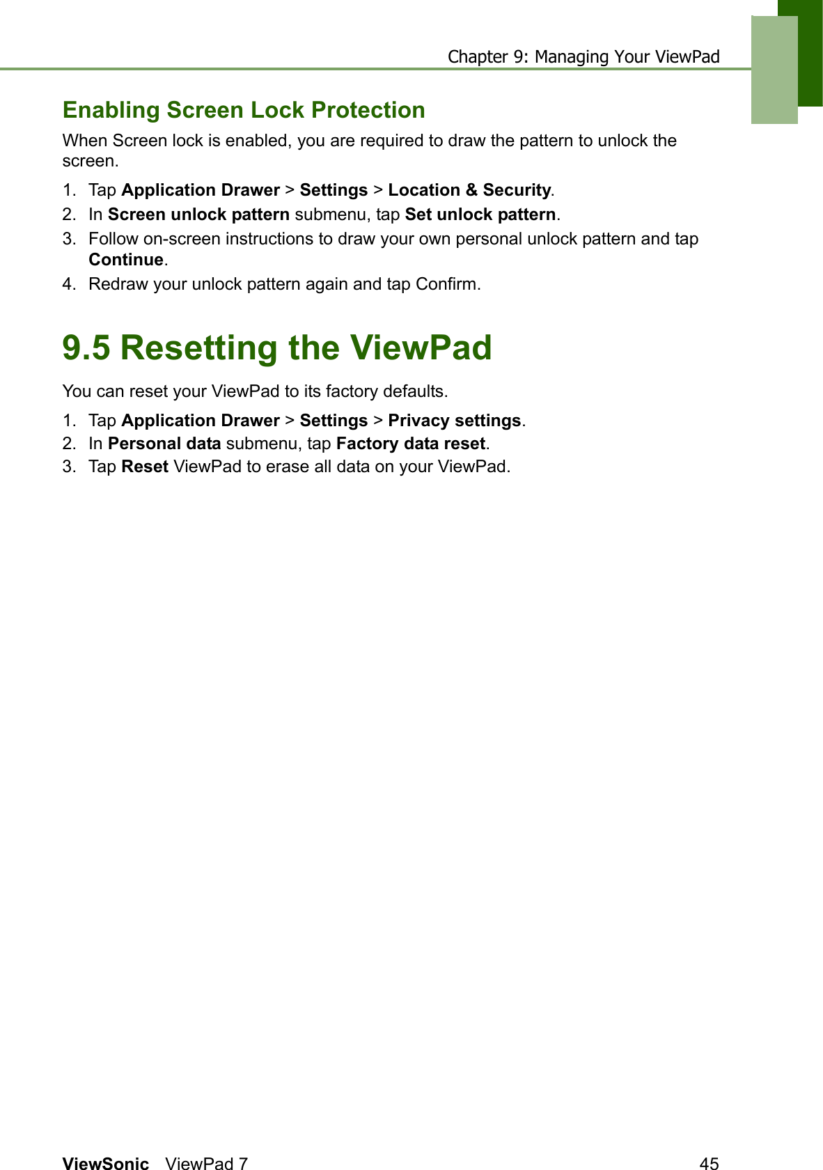 Chapter 9: Managing Your ViewPadViewSonic ViewPad 7 45Enabling Screen Lock ProtectionWhen Screen lock is enabled, you are required to draw the pattern to unlock the screen.1. Tap Application Drawer &gt; Settings &gt; Location &amp; Security.2. In Screen unlock pattern submenu, tap Set unlock pattern.3. Follow on-screen instructions to draw your own personal unlock pattern and tap Continue.4. Redraw your unlock pattern again and tap Confirm.9.5 Resetting the ViewPadYou can reset your ViewPad to its factory defaults.1. Tap Application Drawer &gt; Settings &gt; Privacy settings.2. In Personal data submenu, tap Factory data reset.3. Tap Reset ViewPad to erase all data on your ViewPad.